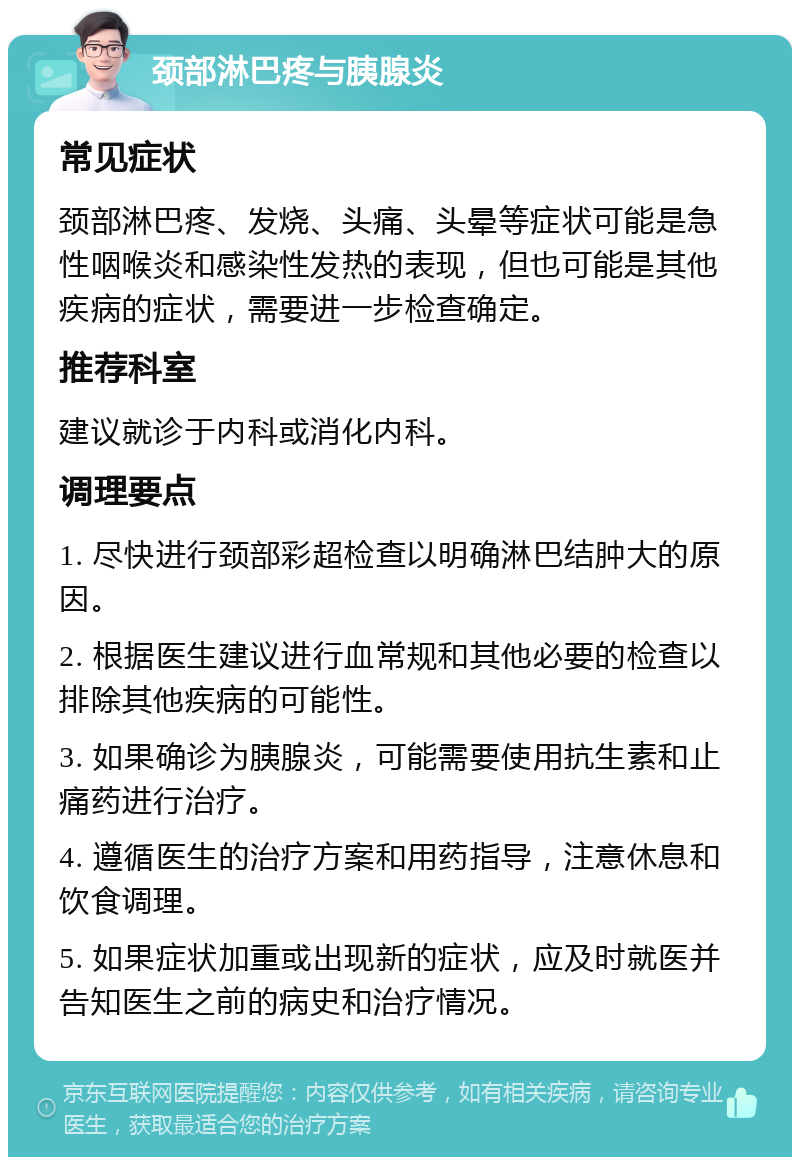 颈部淋巴疼与胰腺炎 常见症状 颈部淋巴疼、发烧、头痛、头晕等症状可能是急性咽喉炎和感染性发热的表现，但也可能是其他疾病的症状，需要进一步检查确定。 推荐科室 建议就诊于内科或消化内科。 调理要点 1. 尽快进行颈部彩超检查以明确淋巴结肿大的原因。 2. 根据医生建议进行血常规和其他必要的检查以排除其他疾病的可能性。 3. 如果确诊为胰腺炎，可能需要使用抗生素和止痛药进行治疗。 4. 遵循医生的治疗方案和用药指导，注意休息和饮食调理。 5. 如果症状加重或出现新的症状，应及时就医并告知医生之前的病史和治疗情况。