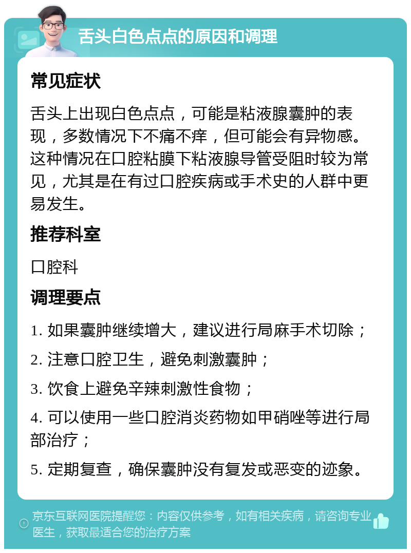 舌头白色点点的原因和调理 常见症状 舌头上出现白色点点，可能是粘液腺囊肿的表现，多数情况下不痛不痒，但可能会有异物感。这种情况在口腔粘膜下粘液腺导管受阻时较为常见，尤其是在有过口腔疾病或手术史的人群中更易发生。 推荐科室 口腔科 调理要点 1. 如果囊肿继续增大，建议进行局麻手术切除； 2. 注意口腔卫生，避免刺激囊肿； 3. 饮食上避免辛辣刺激性食物； 4. 可以使用一些口腔消炎药物如甲硝唑等进行局部治疗； 5. 定期复查，确保囊肿没有复发或恶变的迹象。