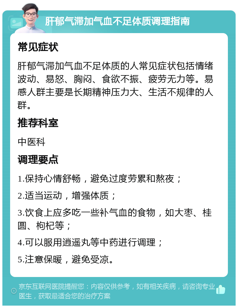 肝郁气滞加气血不足体质调理指南 常见症状 肝郁气滞加气血不足体质的人常见症状包括情绪波动、易怒、胸闷、食欲不振、疲劳无力等。易感人群主要是长期精神压力大、生活不规律的人群。 推荐科室 中医科 调理要点 1.保持心情舒畅，避免过度劳累和熬夜； 2.适当运动，增强体质； 3.饮食上应多吃一些补气血的食物，如大枣、桂圆、枸杞等； 4.可以服用逍遥丸等中药进行调理； 5.注意保暖，避免受凉。