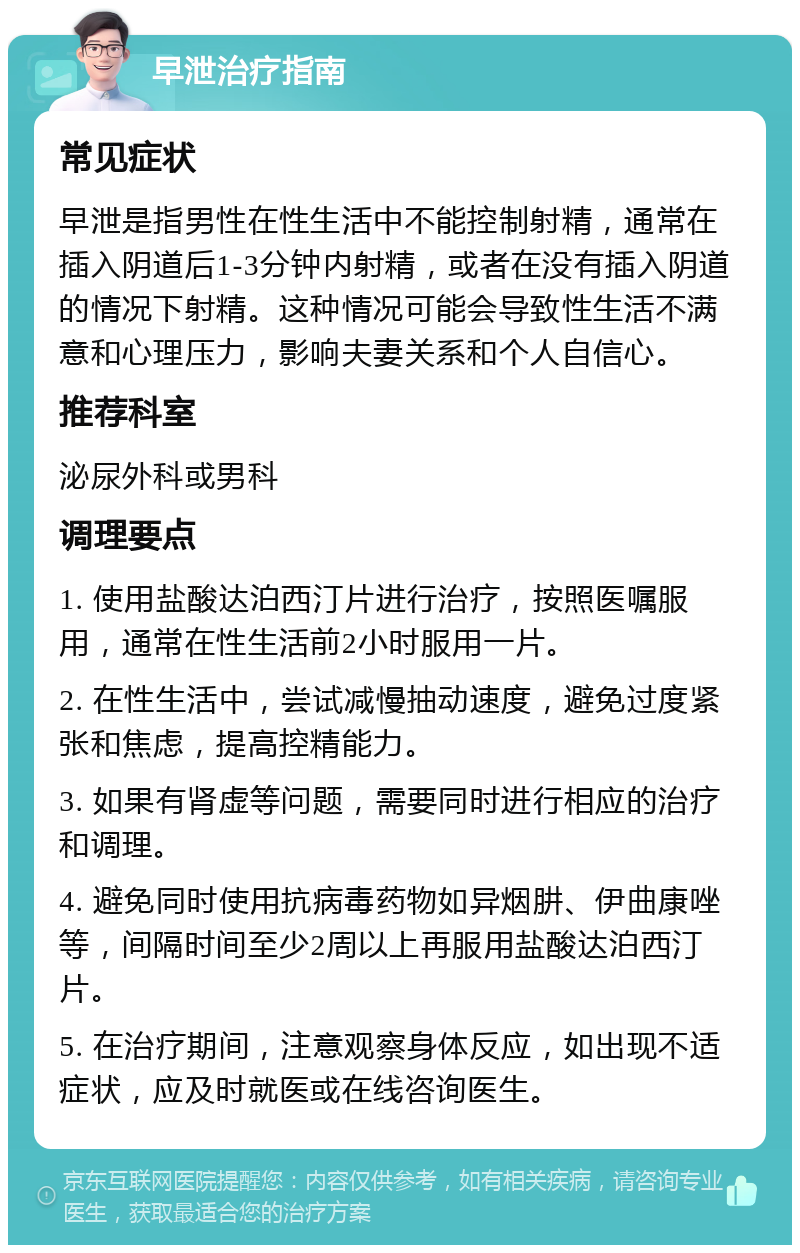 早泄治疗指南 常见症状 早泄是指男性在性生活中不能控制射精，通常在插入阴道后1-3分钟内射精，或者在没有插入阴道的情况下射精。这种情况可能会导致性生活不满意和心理压力，影响夫妻关系和个人自信心。 推荐科室 泌尿外科或男科 调理要点 1. 使用盐酸达泊西汀片进行治疗，按照医嘱服用，通常在性生活前2小时服用一片。 2. 在性生活中，尝试减慢抽动速度，避免过度紧张和焦虑，提高控精能力。 3. 如果有肾虚等问题，需要同时进行相应的治疗和调理。 4. 避免同时使用抗病毒药物如异烟肼、伊曲康唑等，间隔时间至少2周以上再服用盐酸达泊西汀片。 5. 在治疗期间，注意观察身体反应，如出现不适症状，应及时就医或在线咨询医生。