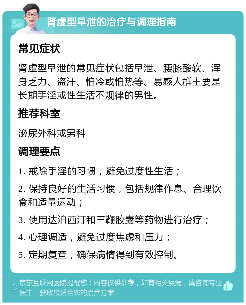 肾虚型早泄的治疗与调理指南 常见症状 肾虚型早泄的常见症状包括早泄、腰膝酸软、浑身乏力、盗汗、怕冷或怕热等。易感人群主要是长期手淫或性生活不规律的男性。 推荐科室 泌尿外科或男科 调理要点 1. 戒除手淫的习惯，避免过度性生活； 2. 保持良好的生活习惯，包括规律作息、合理饮食和适量运动； 3. 使用达泊西汀和三鞭胶囊等药物进行治疗； 4. 心理调适，避免过度焦虑和压力； 5. 定期复查，确保病情得到有效控制。