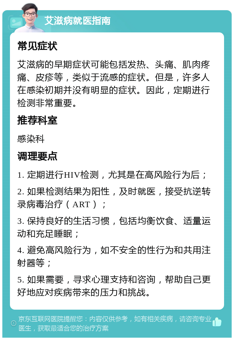 艾滋病就医指南 常见症状 艾滋病的早期症状可能包括发热、头痛、肌肉疼痛、皮疹等，类似于流感的症状。但是，许多人在感染初期并没有明显的症状。因此，定期进行检测非常重要。 推荐科室 感染科 调理要点 1. 定期进行HIV检测，尤其是在高风险行为后； 2. 如果检测结果为阳性，及时就医，接受抗逆转录病毒治疗（ART）； 3. 保持良好的生活习惯，包括均衡饮食、适量运动和充足睡眠； 4. 避免高风险行为，如不安全的性行为和共用注射器等； 5. 如果需要，寻求心理支持和咨询，帮助自己更好地应对疾病带来的压力和挑战。