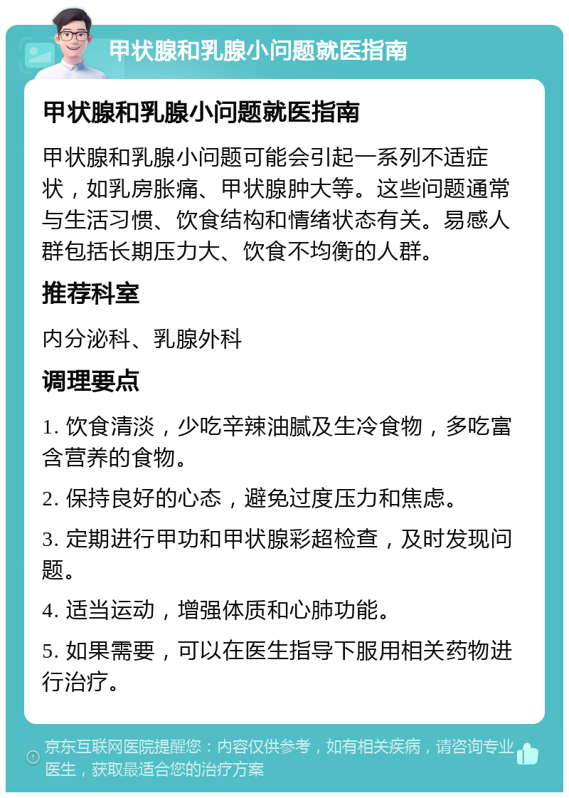 甲状腺和乳腺小问题就医指南 甲状腺和乳腺小问题就医指南 甲状腺和乳腺小问题可能会引起一系列不适症状，如乳房胀痛、甲状腺肿大等。这些问题通常与生活习惯、饮食结构和情绪状态有关。易感人群包括长期压力大、饮食不均衡的人群。 推荐科室 内分泌科、乳腺外科 调理要点 1. 饮食清淡，少吃辛辣油腻及生冷食物，多吃富含营养的食物。 2. 保持良好的心态，避免过度压力和焦虑。 3. 定期进行甲功和甲状腺彩超检查，及时发现问题。 4. 适当运动，增强体质和心肺功能。 5. 如果需要，可以在医生指导下服用相关药物进行治疗。