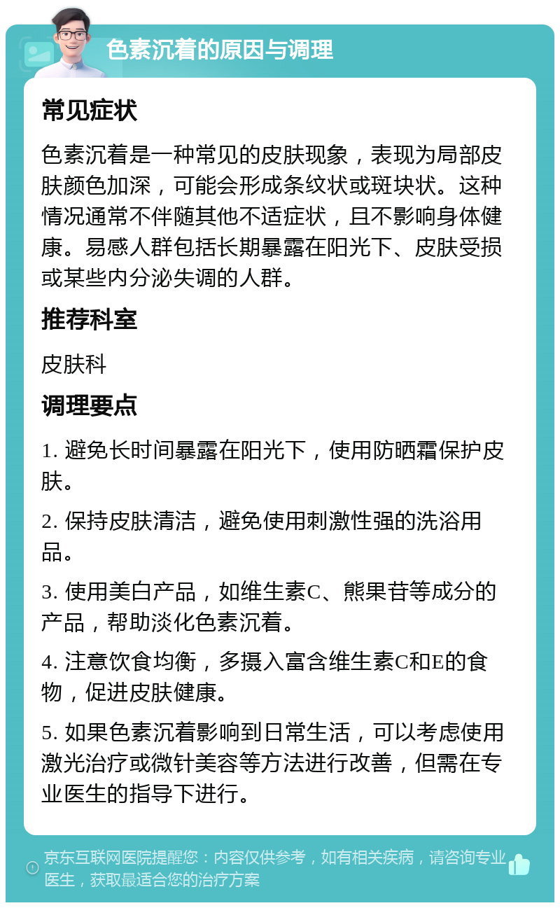 色素沉着的原因与调理 常见症状 色素沉着是一种常见的皮肤现象，表现为局部皮肤颜色加深，可能会形成条纹状或斑块状。这种情况通常不伴随其他不适症状，且不影响身体健康。易感人群包括长期暴露在阳光下、皮肤受损或某些内分泌失调的人群。 推荐科室 皮肤科 调理要点 1. 避免长时间暴露在阳光下，使用防晒霜保护皮肤。 2. 保持皮肤清洁，避免使用刺激性强的洗浴用品。 3. 使用美白产品，如维生素C、熊果苷等成分的产品，帮助淡化色素沉着。 4. 注意饮食均衡，多摄入富含维生素C和E的食物，促进皮肤健康。 5. 如果色素沉着影响到日常生活，可以考虑使用激光治疗或微针美容等方法进行改善，但需在专业医生的指导下进行。