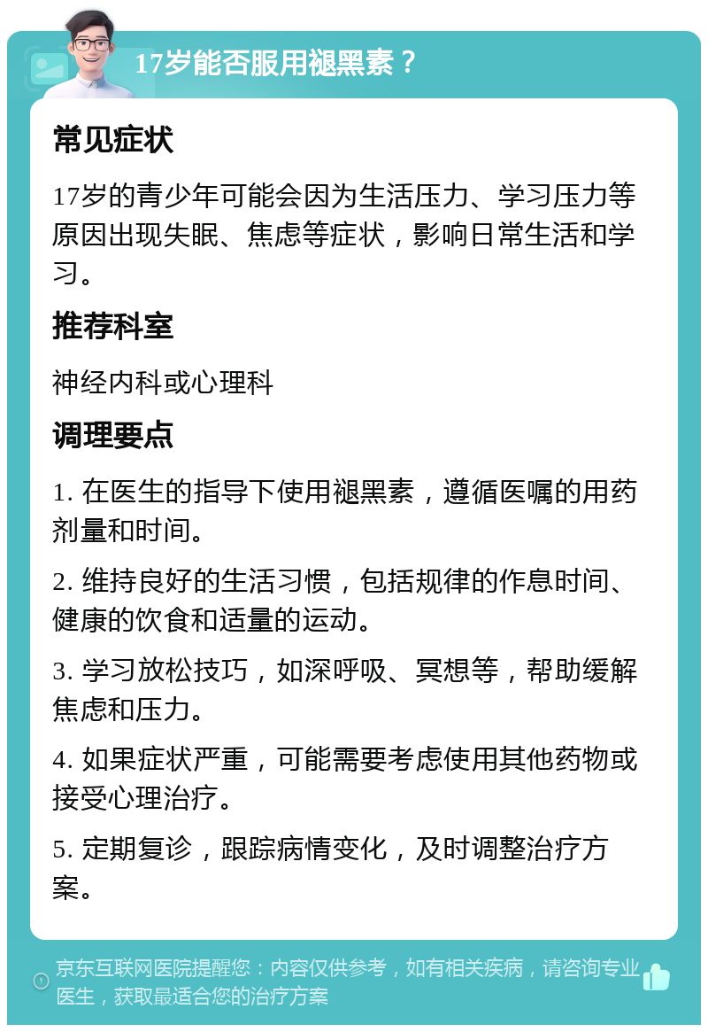 17岁能否服用褪黑素？ 常见症状 17岁的青少年可能会因为生活压力、学习压力等原因出现失眠、焦虑等症状，影响日常生活和学习。 推荐科室 神经内科或心理科 调理要点 1. 在医生的指导下使用褪黑素，遵循医嘱的用药剂量和时间。 2. 维持良好的生活习惯，包括规律的作息时间、健康的饮食和适量的运动。 3. 学习放松技巧，如深呼吸、冥想等，帮助缓解焦虑和压力。 4. 如果症状严重，可能需要考虑使用其他药物或接受心理治疗。 5. 定期复诊，跟踪病情变化，及时调整治疗方案。