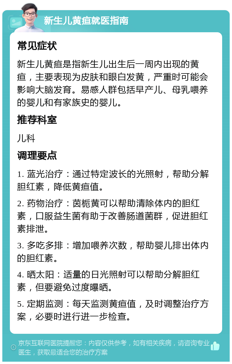 新生儿黄疸就医指南 常见症状 新生儿黄疸是指新生儿出生后一周内出现的黄疸，主要表现为皮肤和眼白发黄，严重时可能会影响大脑发育。易感人群包括早产儿、母乳喂养的婴儿和有家族史的婴儿。 推荐科室 儿科 调理要点 1. 蓝光治疗：通过特定波长的光照射，帮助分解胆红素，降低黄疸值。 2. 药物治疗：茵栀黄可以帮助清除体内的胆红素，口服益生菌有助于改善肠道菌群，促进胆红素排泄。 3. 多吃多排：增加喂养次数，帮助婴儿排出体内的胆红素。 4. 晒太阳：适量的日光照射可以帮助分解胆红素，但要避免过度曝晒。 5. 定期监测：每天监测黄疸值，及时调整治疗方案，必要时进行进一步检查。