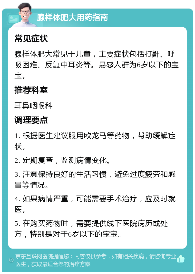 腺样体肥大用药指南 常见症状 腺样体肥大常见于儿童，主要症状包括打鼾、呼吸困难、反复中耳炎等。易感人群为6岁以下的宝宝。 推荐科室 耳鼻咽喉科 调理要点 1. 根据医生建议服用欧龙马等药物，帮助缓解症状。 2. 定期复查，监测病情变化。 3. 注意保持良好的生活习惯，避免过度疲劳和感冒等情况。 4. 如果病情严重，可能需要手术治疗，应及时就医。 5. 在购买药物时，需要提供线下医院病历或处方，特别是对于6岁以下的宝宝。