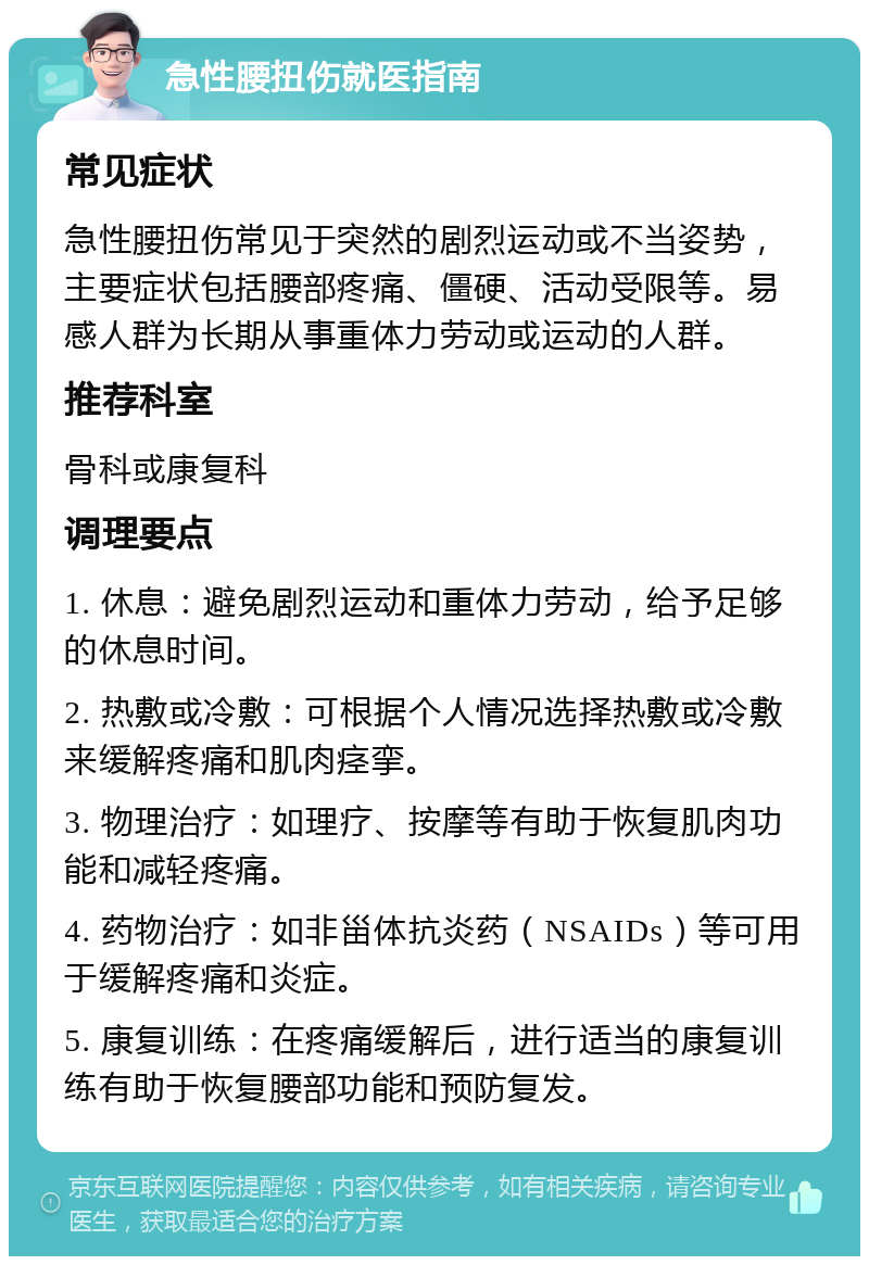 急性腰扭伤就医指南 常见症状 急性腰扭伤常见于突然的剧烈运动或不当姿势，主要症状包括腰部疼痛、僵硬、活动受限等。易感人群为长期从事重体力劳动或运动的人群。 推荐科室 骨科或康复科 调理要点 1. 休息：避免剧烈运动和重体力劳动，给予足够的休息时间。 2. 热敷或冷敷：可根据个人情况选择热敷或冷敷来缓解疼痛和肌肉痉挛。 3. 物理治疗：如理疗、按摩等有助于恢复肌肉功能和减轻疼痛。 4. 药物治疗：如非甾体抗炎药（NSAIDs）等可用于缓解疼痛和炎症。 5. 康复训练：在疼痛缓解后，进行适当的康复训练有助于恢复腰部功能和预防复发。