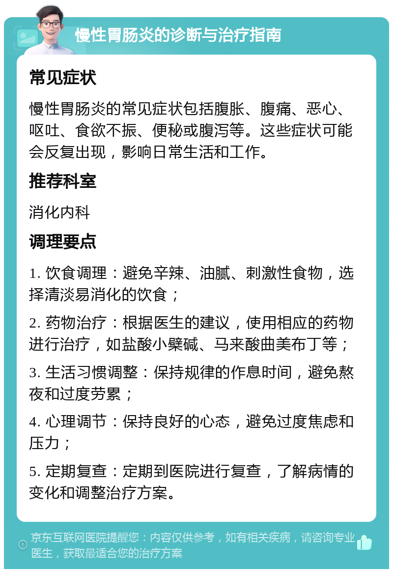 慢性胃肠炎的诊断与治疗指南 常见症状 慢性胃肠炎的常见症状包括腹胀、腹痛、恶心、呕吐、食欲不振、便秘或腹泻等。这些症状可能会反复出现，影响日常生活和工作。 推荐科室 消化内科 调理要点 1. 饮食调理：避免辛辣、油腻、刺激性食物，选择清淡易消化的饮食； 2. 药物治疗：根据医生的建议，使用相应的药物进行治疗，如盐酸小檗碱、马来酸曲美布丁等； 3. 生活习惯调整：保持规律的作息时间，避免熬夜和过度劳累； 4. 心理调节：保持良好的心态，避免过度焦虑和压力； 5. 定期复查：定期到医院进行复查，了解病情的变化和调整治疗方案。