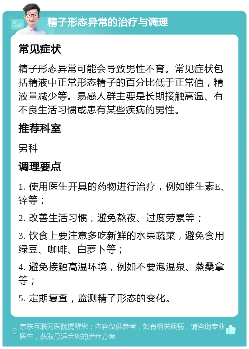 精子形态异常的治疗与调理 常见症状 精子形态异常可能会导致男性不育。常见症状包括精液中正常形态精子的百分比低于正常值，精液量减少等。易感人群主要是长期接触高温、有不良生活习惯或患有某些疾病的男性。 推荐科室 男科 调理要点 1. 使用医生开具的药物进行治疗，例如维生素E、锌等； 2. 改善生活习惯，避免熬夜、过度劳累等； 3. 饮食上要注意多吃新鲜的水果蔬菜，避免食用绿豆、咖啡、白萝卜等； 4. 避免接触高温环境，例如不要泡温泉、蒸桑拿等； 5. 定期复查，监测精子形态的变化。