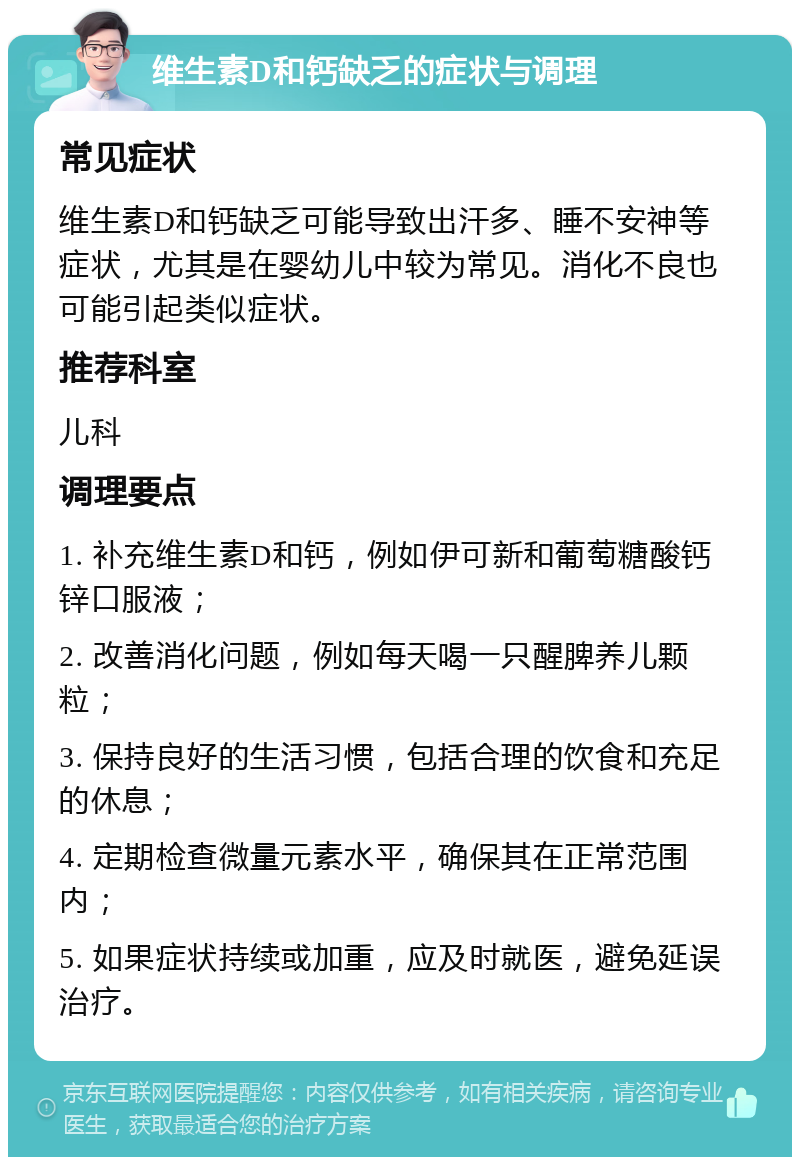 维生素D和钙缺乏的症状与调理 常见症状 维生素D和钙缺乏可能导致出汗多、睡不安神等症状，尤其是在婴幼儿中较为常见。消化不良也可能引起类似症状。 推荐科室 儿科 调理要点 1. 补充维生素D和钙，例如伊可新和葡萄糖酸钙锌口服液； 2. 改善消化问题，例如每天喝一只醒脾养儿颗粒； 3. 保持良好的生活习惯，包括合理的饮食和充足的休息； 4. 定期检查微量元素水平，确保其在正常范围内； 5. 如果症状持续或加重，应及时就医，避免延误治疗。