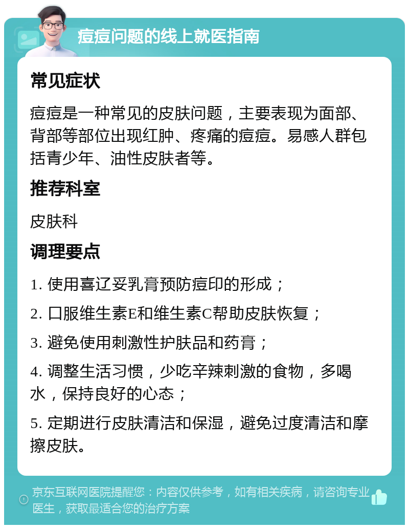 痘痘问题的线上就医指南 常见症状 痘痘是一种常见的皮肤问题，主要表现为面部、背部等部位出现红肿、疼痛的痘痘。易感人群包括青少年、油性皮肤者等。 推荐科室 皮肤科 调理要点 1. 使用喜辽妥乳膏预防痘印的形成； 2. 口服维生素E和维生素C帮助皮肤恢复； 3. 避免使用刺激性护肤品和药膏； 4. 调整生活习惯，少吃辛辣刺激的食物，多喝水，保持良好的心态； 5. 定期进行皮肤清洁和保湿，避免过度清洁和摩擦皮肤。