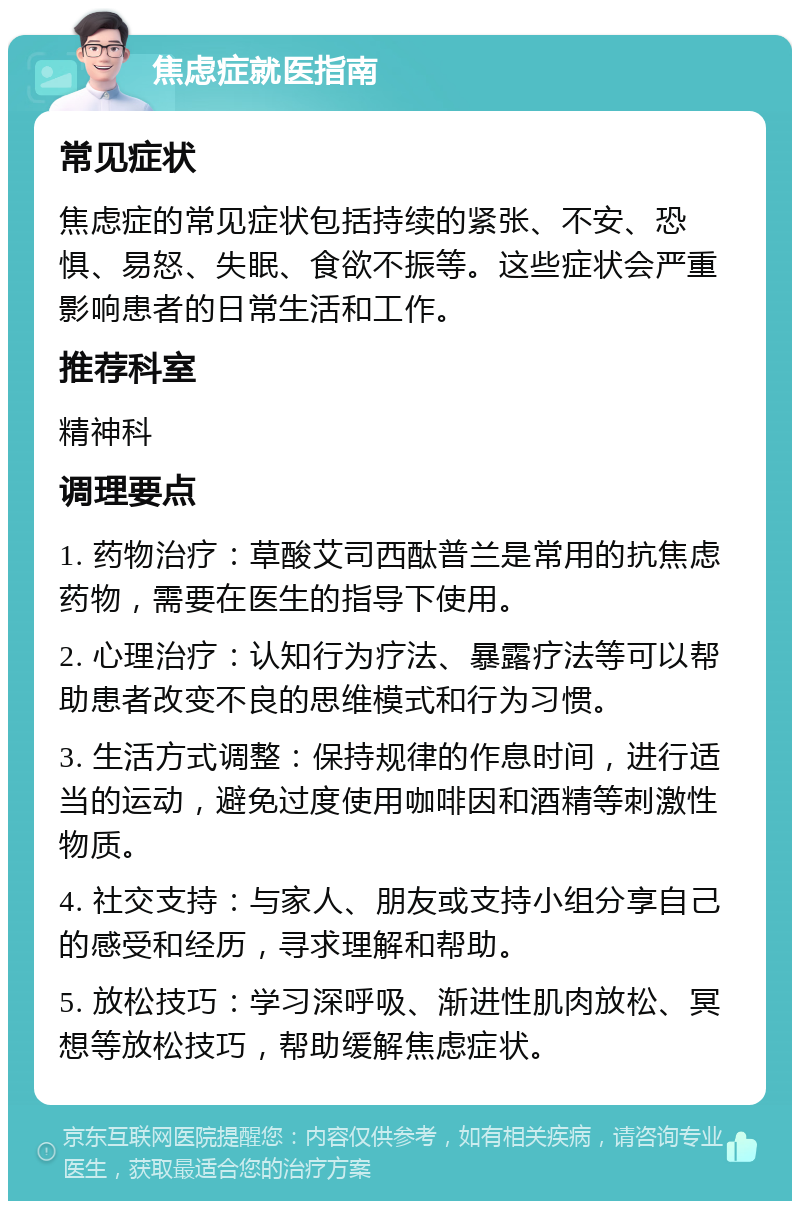 焦虑症就医指南 常见症状 焦虑症的常见症状包括持续的紧张、不安、恐惧、易怒、失眠、食欲不振等。这些症状会严重影响患者的日常生活和工作。 推荐科室 精神科 调理要点 1. 药物治疗：草酸艾司西酞普兰是常用的抗焦虑药物，需要在医生的指导下使用。 2. 心理治疗：认知行为疗法、暴露疗法等可以帮助患者改变不良的思维模式和行为习惯。 3. 生活方式调整：保持规律的作息时间，进行适当的运动，避免过度使用咖啡因和酒精等刺激性物质。 4. 社交支持：与家人、朋友或支持小组分享自己的感受和经历，寻求理解和帮助。 5. 放松技巧：学习深呼吸、渐进性肌肉放松、冥想等放松技巧，帮助缓解焦虑症状。