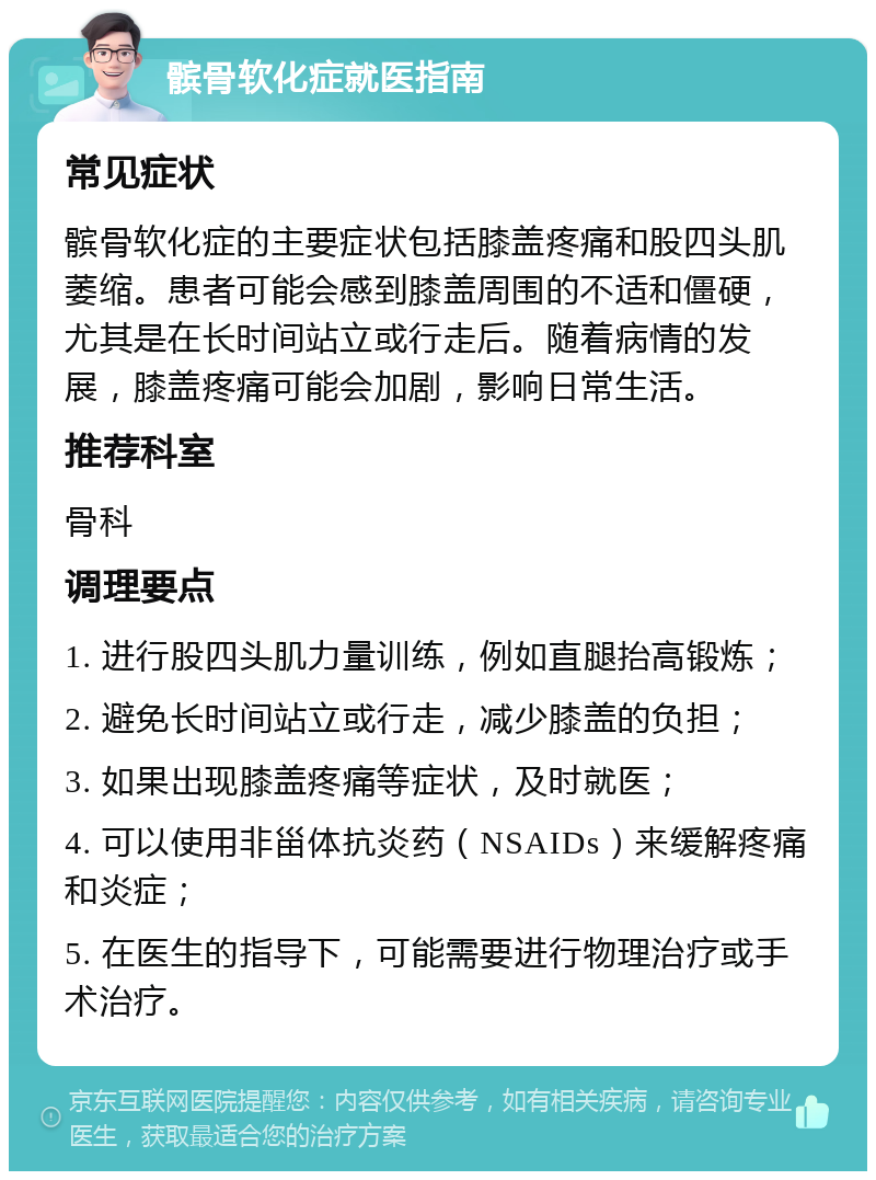 髌骨软化症就医指南 常见症状 髌骨软化症的主要症状包括膝盖疼痛和股四头肌萎缩。患者可能会感到膝盖周围的不适和僵硬，尤其是在长时间站立或行走后。随着病情的发展，膝盖疼痛可能会加剧，影响日常生活。 推荐科室 骨科 调理要点 1. 进行股四头肌力量训练，例如直腿抬高锻炼； 2. 避免长时间站立或行走，减少膝盖的负担； 3. 如果出现膝盖疼痛等症状，及时就医； 4. 可以使用非甾体抗炎药（NSAIDs）来缓解疼痛和炎症； 5. 在医生的指导下，可能需要进行物理治疗或手术治疗。