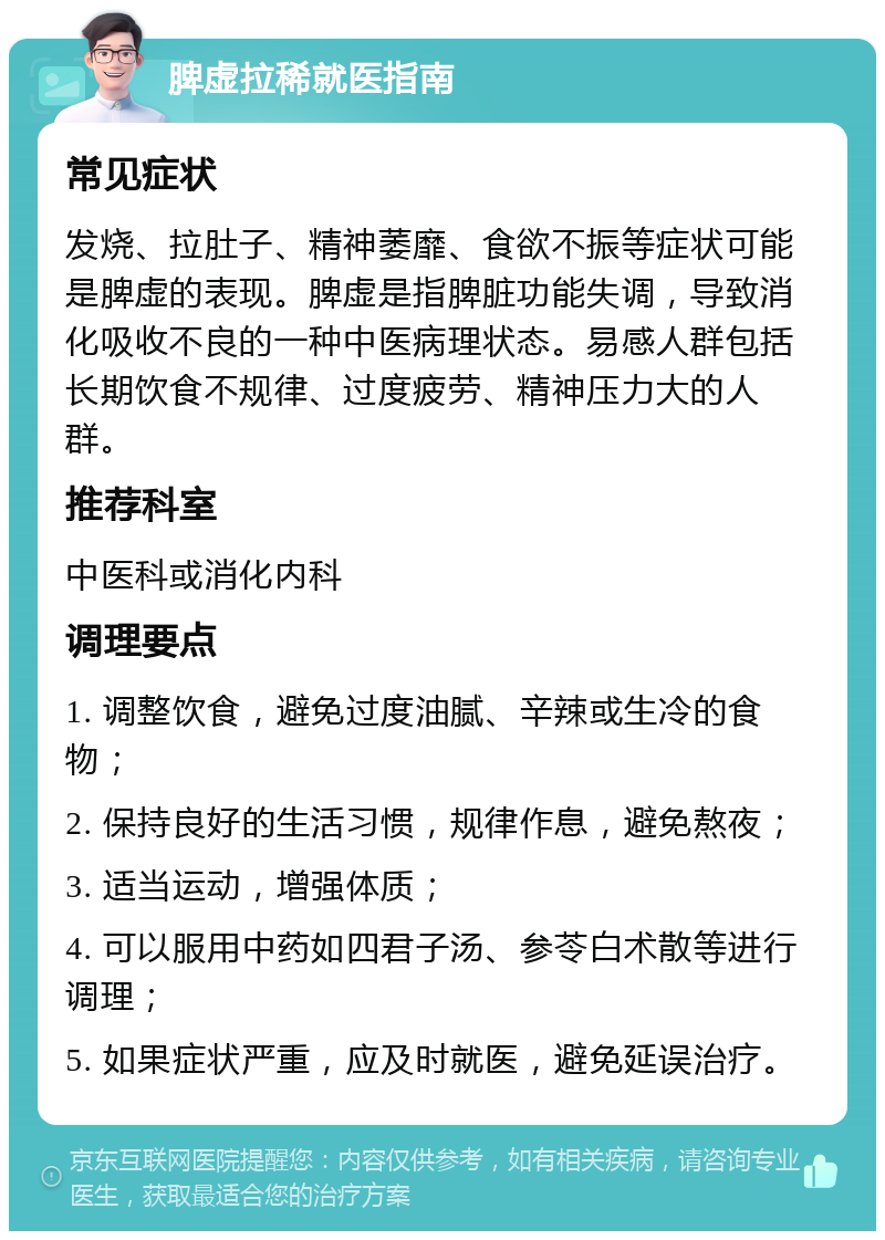 脾虚拉稀就医指南 常见症状 发烧、拉肚子、精神萎靡、食欲不振等症状可能是脾虚的表现。脾虚是指脾脏功能失调，导致消化吸收不良的一种中医病理状态。易感人群包括长期饮食不规律、过度疲劳、精神压力大的人群。 推荐科室 中医科或消化内科 调理要点 1. 调整饮食，避免过度油腻、辛辣或生冷的食物； 2. 保持良好的生活习惯，规律作息，避免熬夜； 3. 适当运动，增强体质； 4. 可以服用中药如四君子汤、参苓白术散等进行调理； 5. 如果症状严重，应及时就医，避免延误治疗。