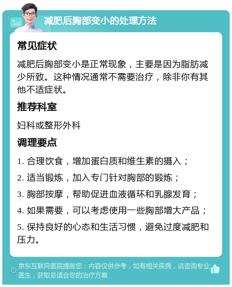 减肥后胸部变小的处理方法 常见症状 减肥后胸部变小是正常现象，主要是因为脂肪减少所致。这种情况通常不需要治疗，除非你有其他不适症状。 推荐科室 妇科或整形外科 调理要点 1. 合理饮食，增加蛋白质和维生素的摄入； 2. 适当锻炼，加入专门针对胸部的锻炼； 3. 胸部按摩，帮助促进血液循环和乳腺发育； 4. 如果需要，可以考虑使用一些胸部增大产品； 5. 保持良好的心态和生活习惯，避免过度减肥和压力。