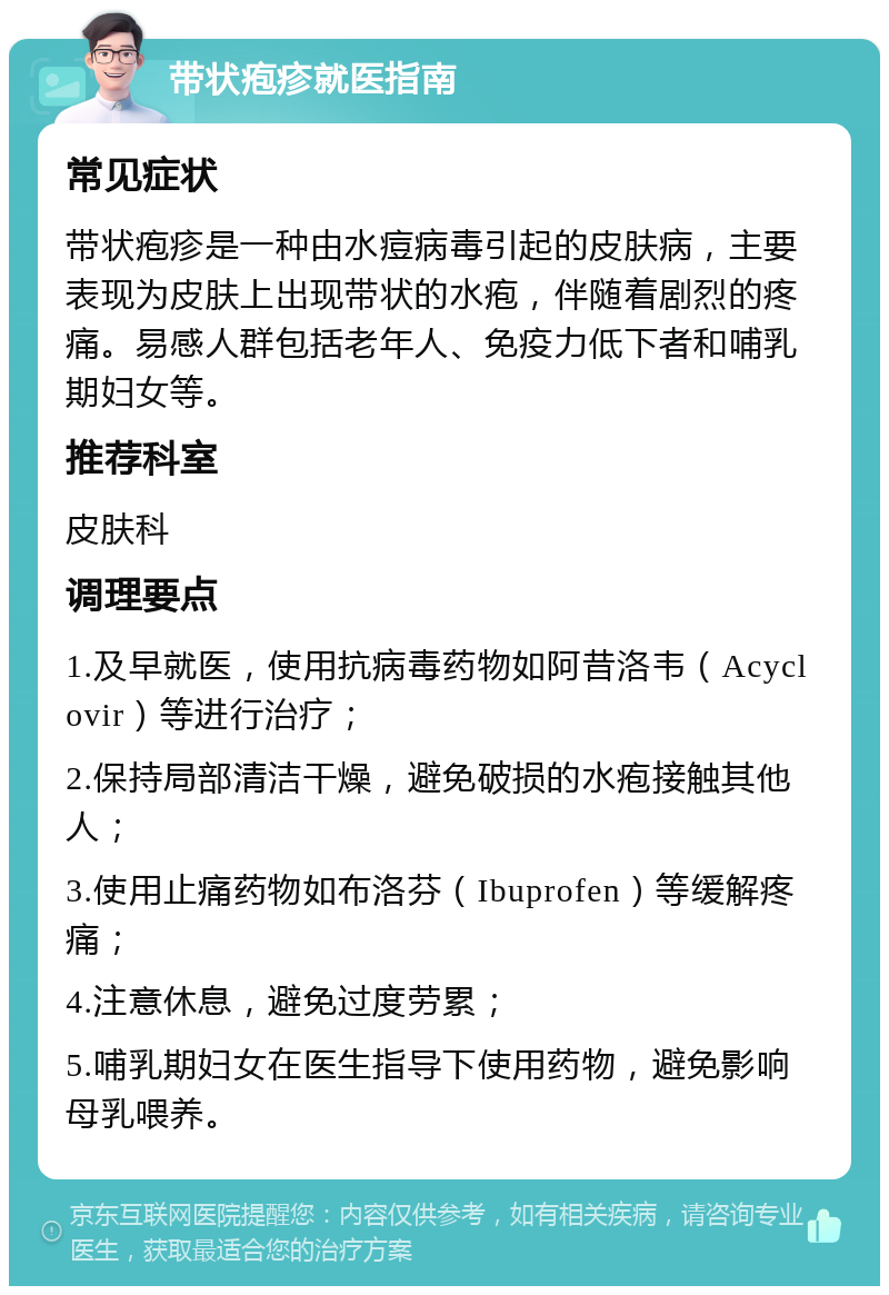 带状疱疹就医指南 常见症状 带状疱疹是一种由水痘病毒引起的皮肤病，主要表现为皮肤上出现带状的水疱，伴随着剧烈的疼痛。易感人群包括老年人、免疫力低下者和哺乳期妇女等。 推荐科室 皮肤科 调理要点 1.及早就医，使用抗病毒药物如阿昔洛韦（Acyclovir）等进行治疗； 2.保持局部清洁干燥，避免破损的水疱接触其他人； 3.使用止痛药物如布洛芬（Ibuprofen）等缓解疼痛； 4.注意休息，避免过度劳累； 5.哺乳期妇女在医生指导下使用药物，避免影响母乳喂养。