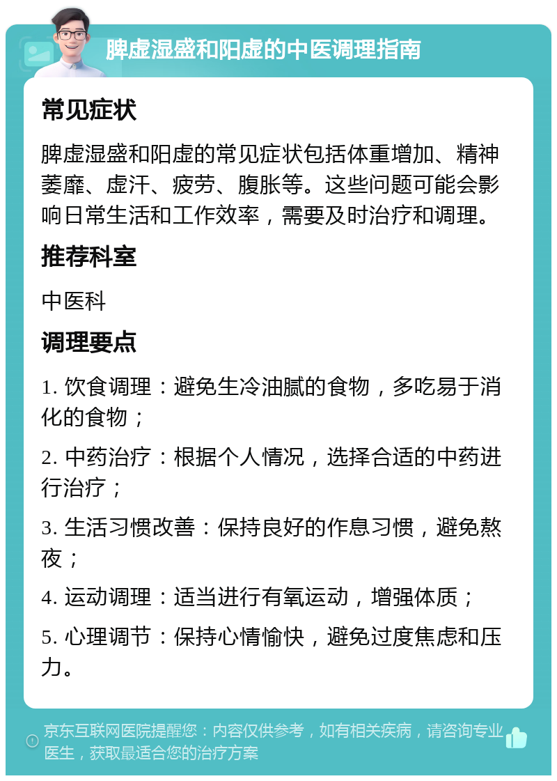 脾虚湿盛和阳虚的中医调理指南 常见症状 脾虚湿盛和阳虚的常见症状包括体重增加、精神萎靡、虚汗、疲劳、腹胀等。这些问题可能会影响日常生活和工作效率，需要及时治疗和调理。 推荐科室 中医科 调理要点 1. 饮食调理：避免生冷油腻的食物，多吃易于消化的食物； 2. 中药治疗：根据个人情况，选择合适的中药进行治疗； 3. 生活习惯改善：保持良好的作息习惯，避免熬夜； 4. 运动调理：适当进行有氧运动，增强体质； 5. 心理调节：保持心情愉快，避免过度焦虑和压力。