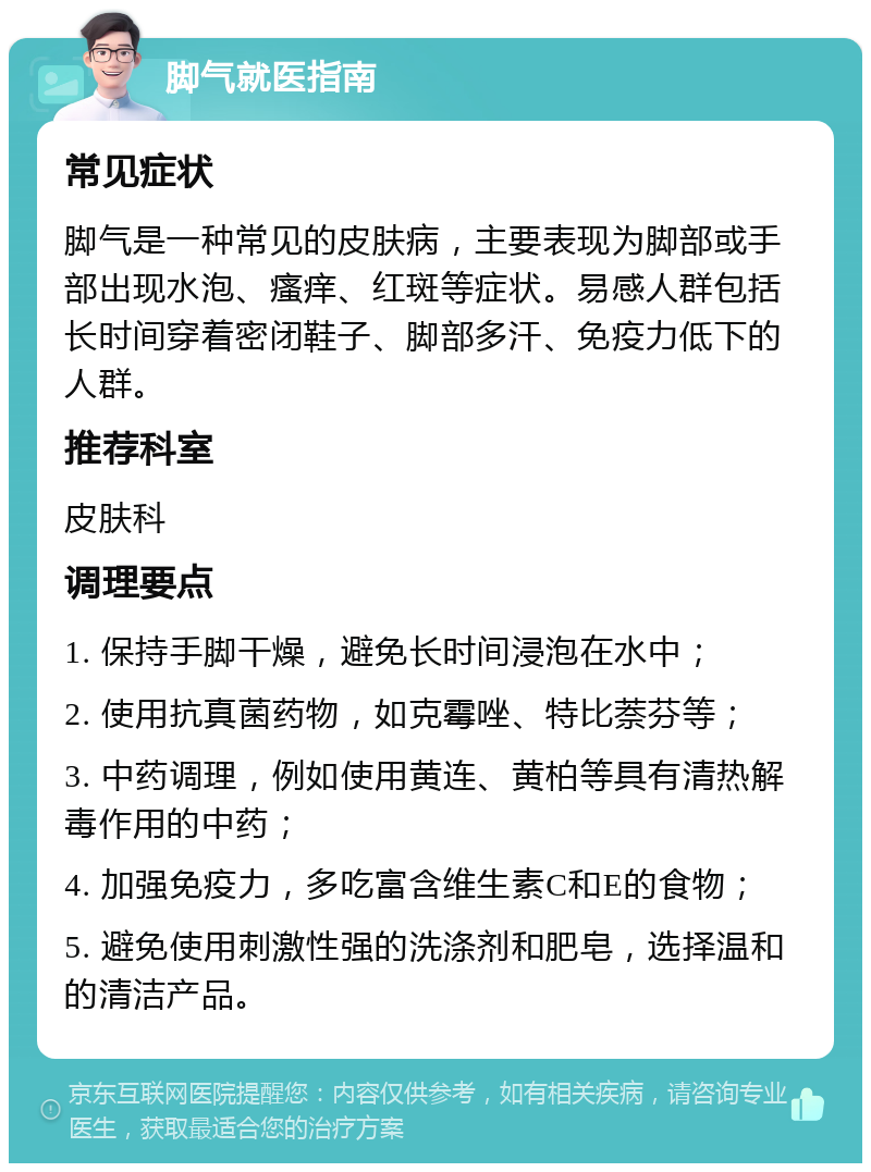 脚气就医指南 常见症状 脚气是一种常见的皮肤病，主要表现为脚部或手部出现水泡、瘙痒、红斑等症状。易感人群包括长时间穿着密闭鞋子、脚部多汗、免疫力低下的人群。 推荐科室 皮肤科 调理要点 1. 保持手脚干燥，避免长时间浸泡在水中； 2. 使用抗真菌药物，如克霉唑、特比萘芬等； 3. 中药调理，例如使用黄连、黄柏等具有清热解毒作用的中药； 4. 加强免疫力，多吃富含维生素C和E的食物； 5. 避免使用刺激性强的洗涤剂和肥皂，选择温和的清洁产品。