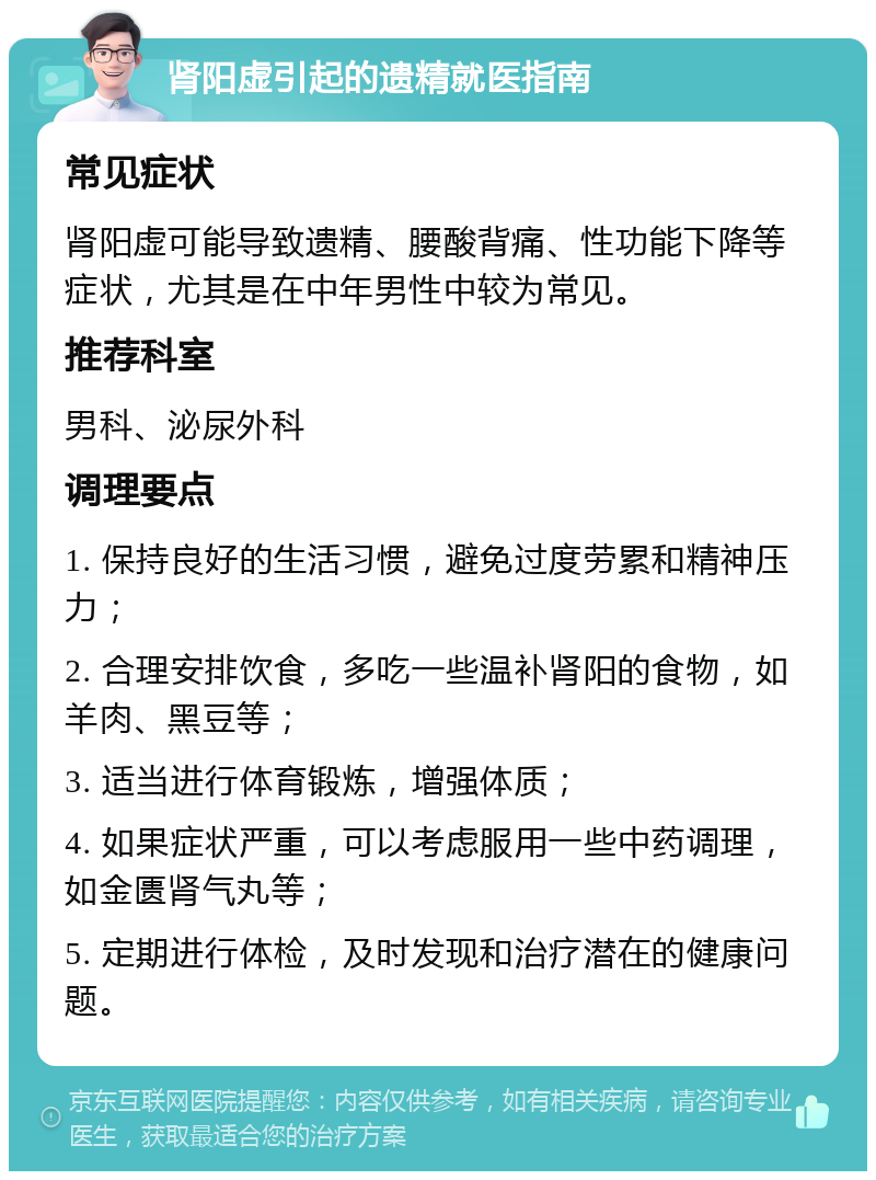 肾阳虚引起的遗精就医指南 常见症状 肾阳虚可能导致遗精、腰酸背痛、性功能下降等症状，尤其是在中年男性中较为常见。 推荐科室 男科、泌尿外科 调理要点 1. 保持良好的生活习惯，避免过度劳累和精神压力； 2. 合理安排饮食，多吃一些温补肾阳的食物，如羊肉、黑豆等； 3. 适当进行体育锻炼，增强体质； 4. 如果症状严重，可以考虑服用一些中药调理，如金匮肾气丸等； 5. 定期进行体检，及时发现和治疗潜在的健康问题。