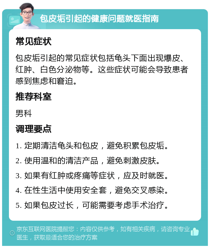 包皮垢引起的健康问题就医指南 常见症状 包皮垢引起的常见症状包括龟头下面出现爆皮、红肿、白色分泌物等。这些症状可能会导致患者感到焦虑和窘迫。 推荐科室 男科 调理要点 1. 定期清洁龟头和包皮，避免积累包皮垢。 2. 使用温和的清洁产品，避免刺激皮肤。 3. 如果有红肿或疼痛等症状，应及时就医。 4. 在性生活中使用安全套，避免交叉感染。 5. 如果包皮过长，可能需要考虑手术治疗。