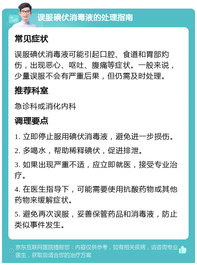 误服碘伏消毒液的处理指南 常见症状 误服碘伏消毒液可能引起口腔、食道和胃部灼伤，出现恶心、呕吐、腹痛等症状。一般来说，少量误服不会有严重后果，但仍需及时处理。 推荐科室 急诊科或消化内科 调理要点 1. 立即停止服用碘伏消毒液，避免进一步损伤。 2. 多喝水，帮助稀释碘伏，促进排泄。 3. 如果出现严重不适，应立即就医，接受专业治疗。 4. 在医生指导下，可能需要使用抗酸药物或其他药物来缓解症状。 5. 避免再次误服，妥善保管药品和消毒液，防止类似事件发生。