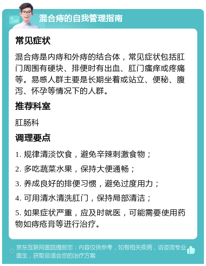 混合痔的自我管理指南 常见症状 混合痔是内痔和外痔的结合体，常见症状包括肛门周围有硬块、排便时有出血、肛门瘙痒或疼痛等。易感人群主要是长期坐着或站立、便秘、腹泻、怀孕等情况下的人群。 推荐科室 肛肠科 调理要点 1. 规律清淡饮食，避免辛辣刺激食物； 2. 多吃蔬菜水果，保持大便通畅； 3. 养成良好的排便习惯，避免过度用力； 4. 可用清水清洗肛门，保持局部清洁； 5. 如果症状严重，应及时就医，可能需要使用药物如痔疮膏等进行治疗。