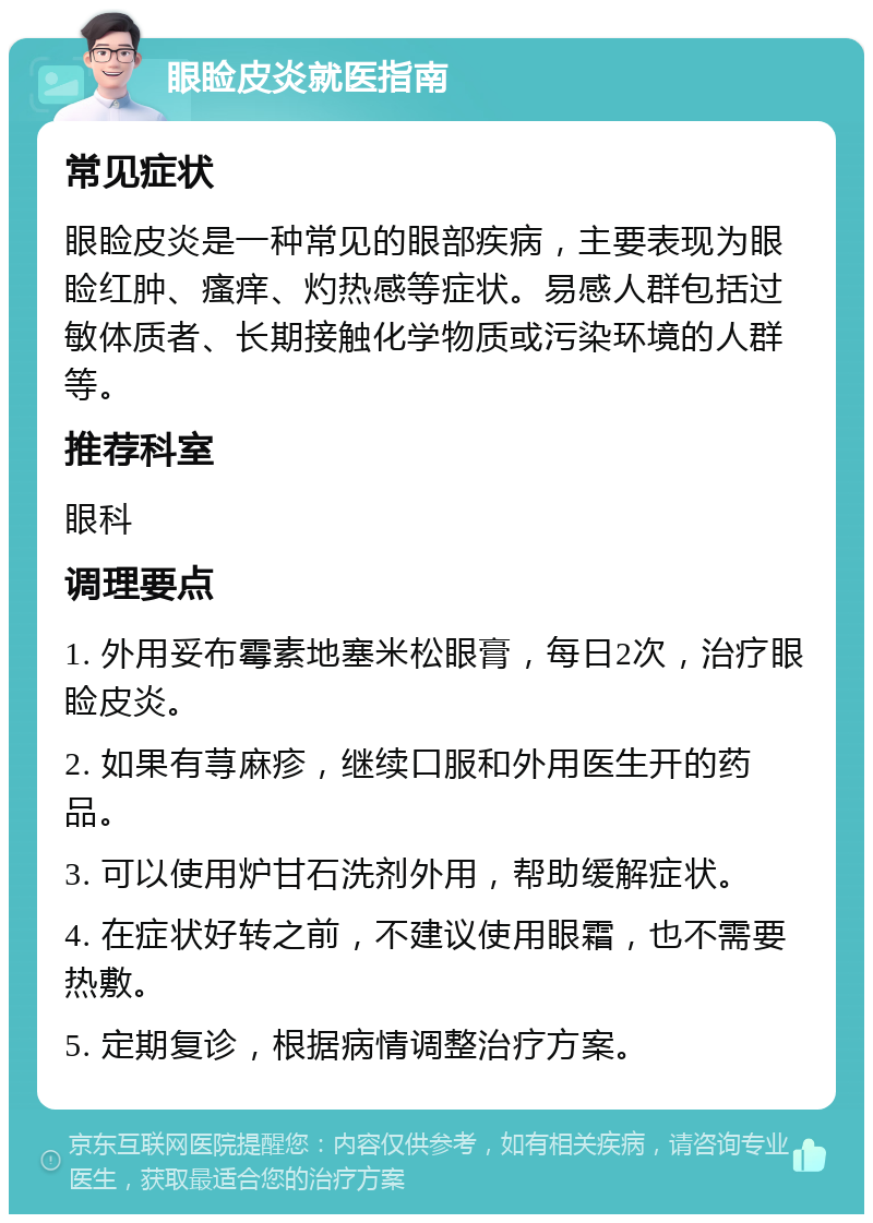 眼睑皮炎就医指南 常见症状 眼睑皮炎是一种常见的眼部疾病，主要表现为眼睑红肿、瘙痒、灼热感等症状。易感人群包括过敏体质者、长期接触化学物质或污染环境的人群等。 推荐科室 眼科 调理要点 1. 外用妥布霉素地塞米松眼膏，每日2次，治疗眼睑皮炎。 2. 如果有荨麻疹，继续口服和外用医生开的药品。 3. 可以使用炉甘石洗剂外用，帮助缓解症状。 4. 在症状好转之前，不建议使用眼霜，也不需要热敷。 5. 定期复诊，根据病情调整治疗方案。