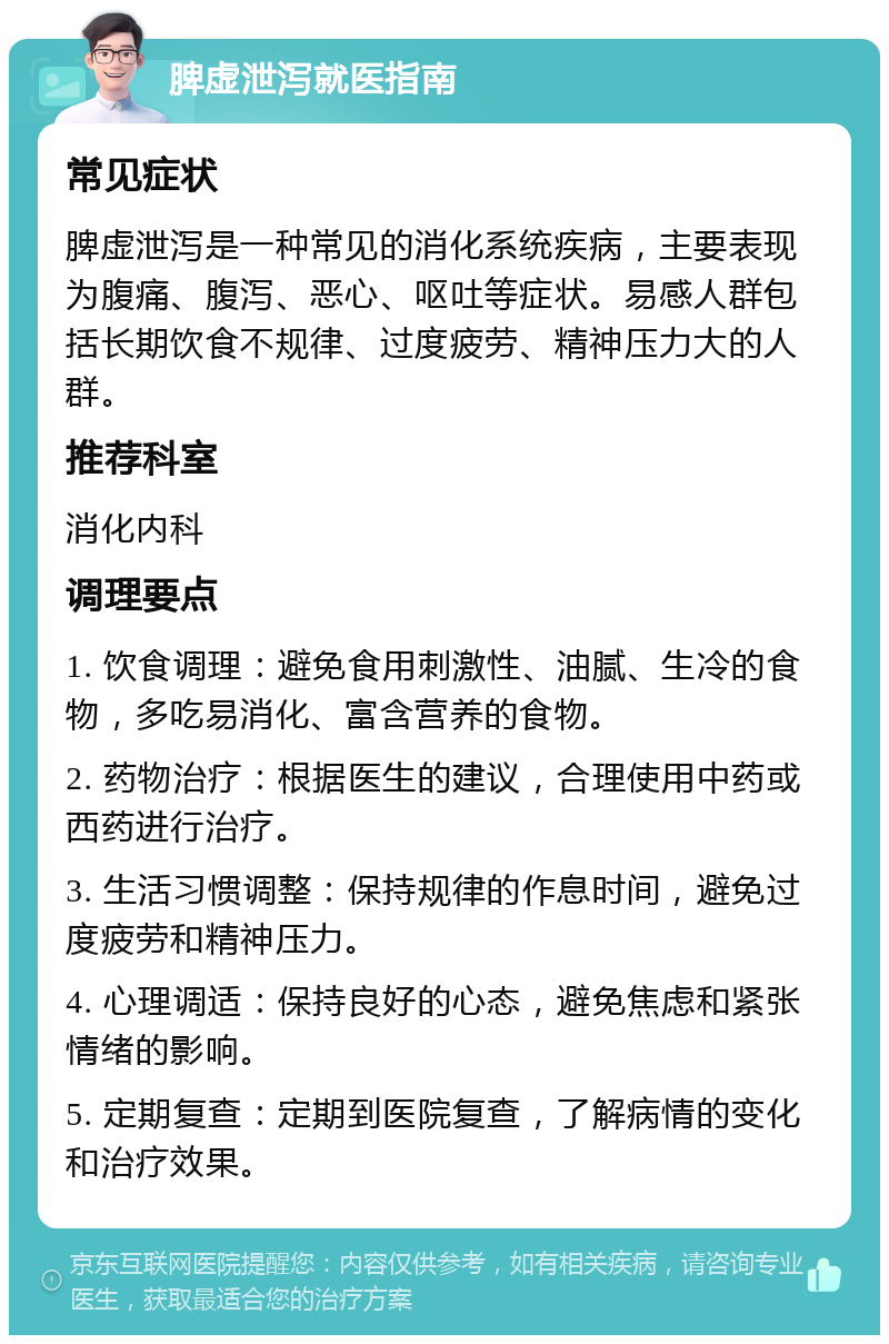 脾虚泄泻就医指南 常见症状 脾虚泄泻是一种常见的消化系统疾病，主要表现为腹痛、腹泻、恶心、呕吐等症状。易感人群包括长期饮食不规律、过度疲劳、精神压力大的人群。 推荐科室 消化内科 调理要点 1. 饮食调理：避免食用刺激性、油腻、生冷的食物，多吃易消化、富含营养的食物。 2. 药物治疗：根据医生的建议，合理使用中药或西药进行治疗。 3. 生活习惯调整：保持规律的作息时间，避免过度疲劳和精神压力。 4. 心理调适：保持良好的心态，避免焦虑和紧张情绪的影响。 5. 定期复查：定期到医院复查，了解病情的变化和治疗效果。