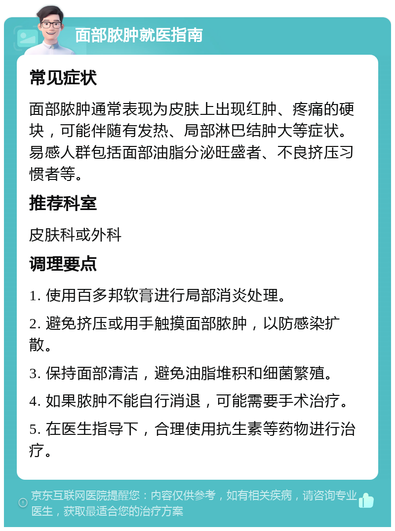 面部脓肿就医指南 常见症状 面部脓肿通常表现为皮肤上出现红肿、疼痛的硬块，可能伴随有发热、局部淋巴结肿大等症状。易感人群包括面部油脂分泌旺盛者、不良挤压习惯者等。 推荐科室 皮肤科或外科 调理要点 1. 使用百多邦软膏进行局部消炎处理。 2. 避免挤压或用手触摸面部脓肿，以防感染扩散。 3. 保持面部清洁，避免油脂堆积和细菌繁殖。 4. 如果脓肿不能自行消退，可能需要手术治疗。 5. 在医生指导下，合理使用抗生素等药物进行治疗。