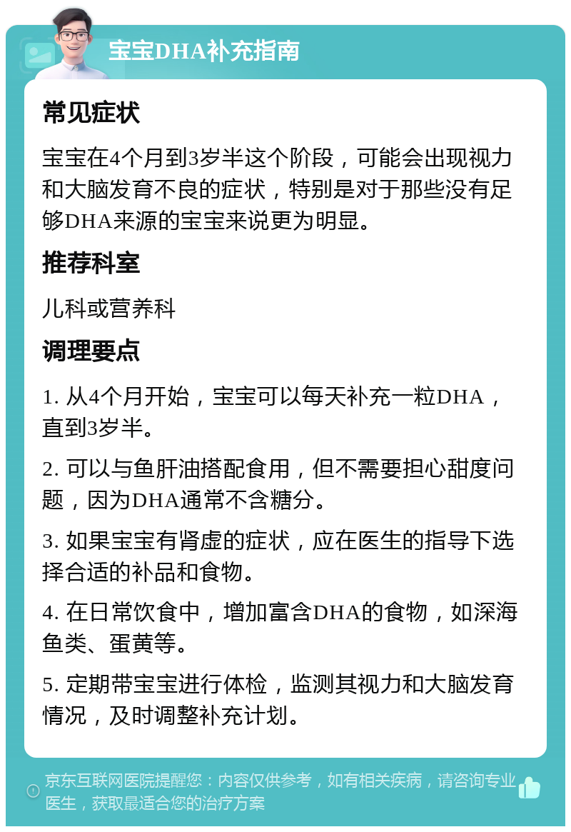 宝宝DHA补充指南 常见症状 宝宝在4个月到3岁半这个阶段，可能会出现视力和大脑发育不良的症状，特别是对于那些没有足够DHA来源的宝宝来说更为明显。 推荐科室 儿科或营养科 调理要点 1. 从4个月开始，宝宝可以每天补充一粒DHA，直到3岁半。 2. 可以与鱼肝油搭配食用，但不需要担心甜度问题，因为DHA通常不含糖分。 3. 如果宝宝有肾虚的症状，应在医生的指导下选择合适的补品和食物。 4. 在日常饮食中，增加富含DHA的食物，如深海鱼类、蛋黄等。 5. 定期带宝宝进行体检，监测其视力和大脑发育情况，及时调整补充计划。