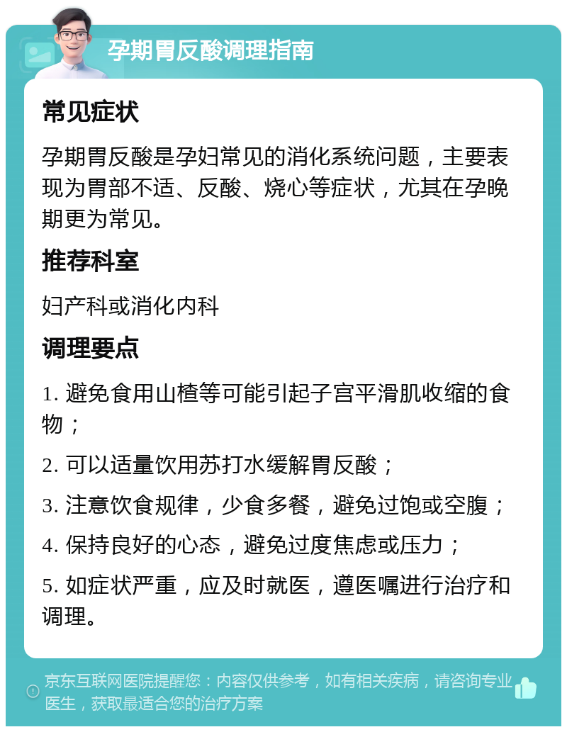 孕期胃反酸调理指南 常见症状 孕期胃反酸是孕妇常见的消化系统问题，主要表现为胃部不适、反酸、烧心等症状，尤其在孕晚期更为常见。 推荐科室 妇产科或消化内科 调理要点 1. 避免食用山楂等可能引起子宫平滑肌收缩的食物； 2. 可以适量饮用苏打水缓解胃反酸； 3. 注意饮食规律，少食多餐，避免过饱或空腹； 4. 保持良好的心态，避免过度焦虑或压力； 5. 如症状严重，应及时就医，遵医嘱进行治疗和调理。