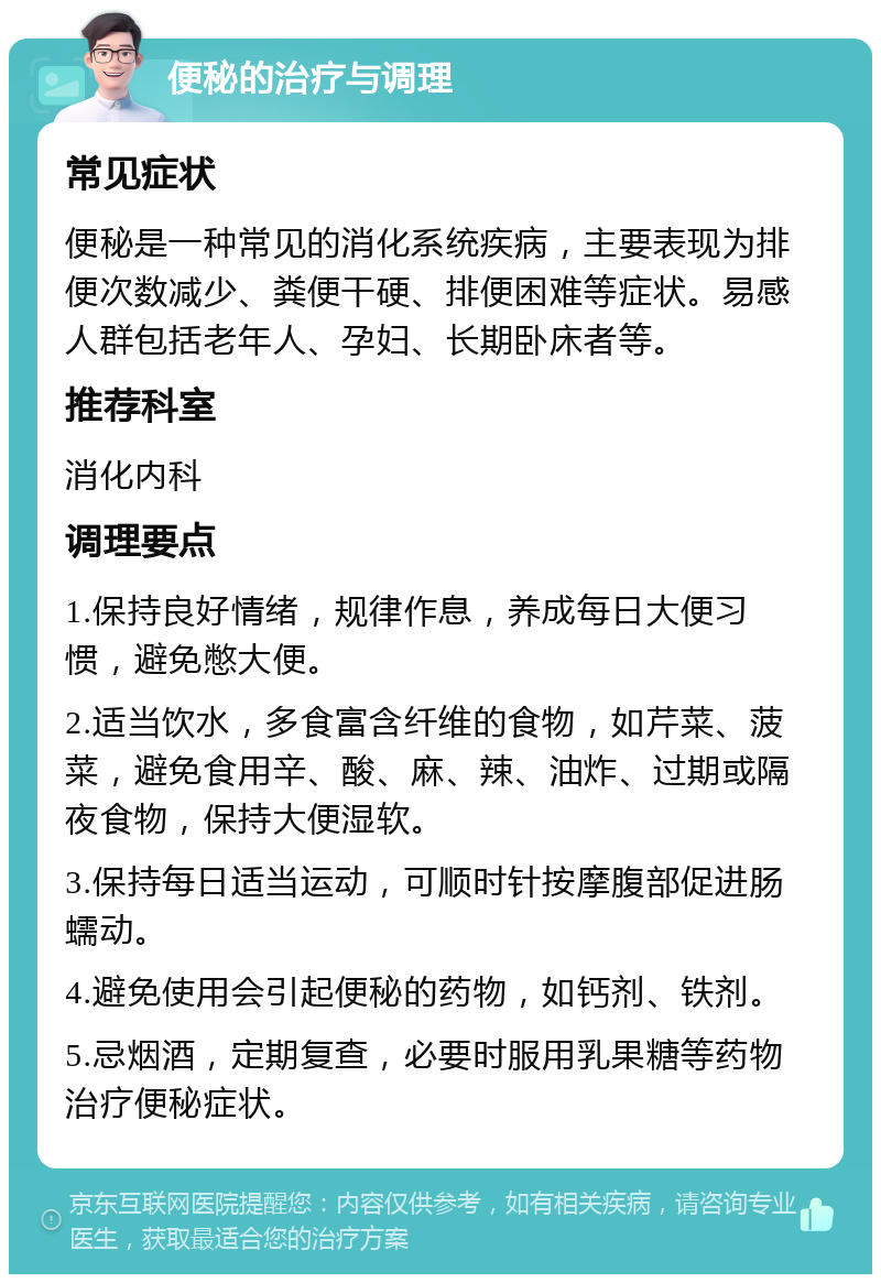 便秘的治疗与调理 常见症状 便秘是一种常见的消化系统疾病，主要表现为排便次数减少、粪便干硬、排便困难等症状。易感人群包括老年人、孕妇、长期卧床者等。 推荐科室 消化内科 调理要点 1.保持良好情绪，规律作息，养成每日大便习惯，避免憋大便。 2.适当饮水，多食富含纤维的食物，如芹菜、菠菜，避免食用辛、酸、麻、辣、油炸、过期或隔夜食物，保持大便湿软。 3.保持每日适当运动，可顺时针按摩腹部促进肠蠕动。 4.避免使用会引起便秘的药物，如钙剂、铁剂。 5.忌烟酒，定期复查，必要时服用乳果糖等药物治疗便秘症状。