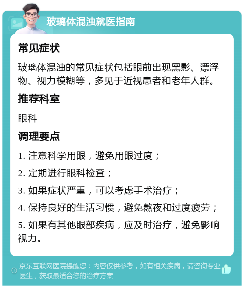 玻璃体混浊就医指南 常见症状 玻璃体混浊的常见症状包括眼前出现黑影、漂浮物、视力模糊等，多见于近视患者和老年人群。 推荐科室 眼科 调理要点 1. 注意科学用眼，避免用眼过度； 2. 定期进行眼科检查； 3. 如果症状严重，可以考虑手术治疗； 4. 保持良好的生活习惯，避免熬夜和过度疲劳； 5. 如果有其他眼部疾病，应及时治疗，避免影响视力。