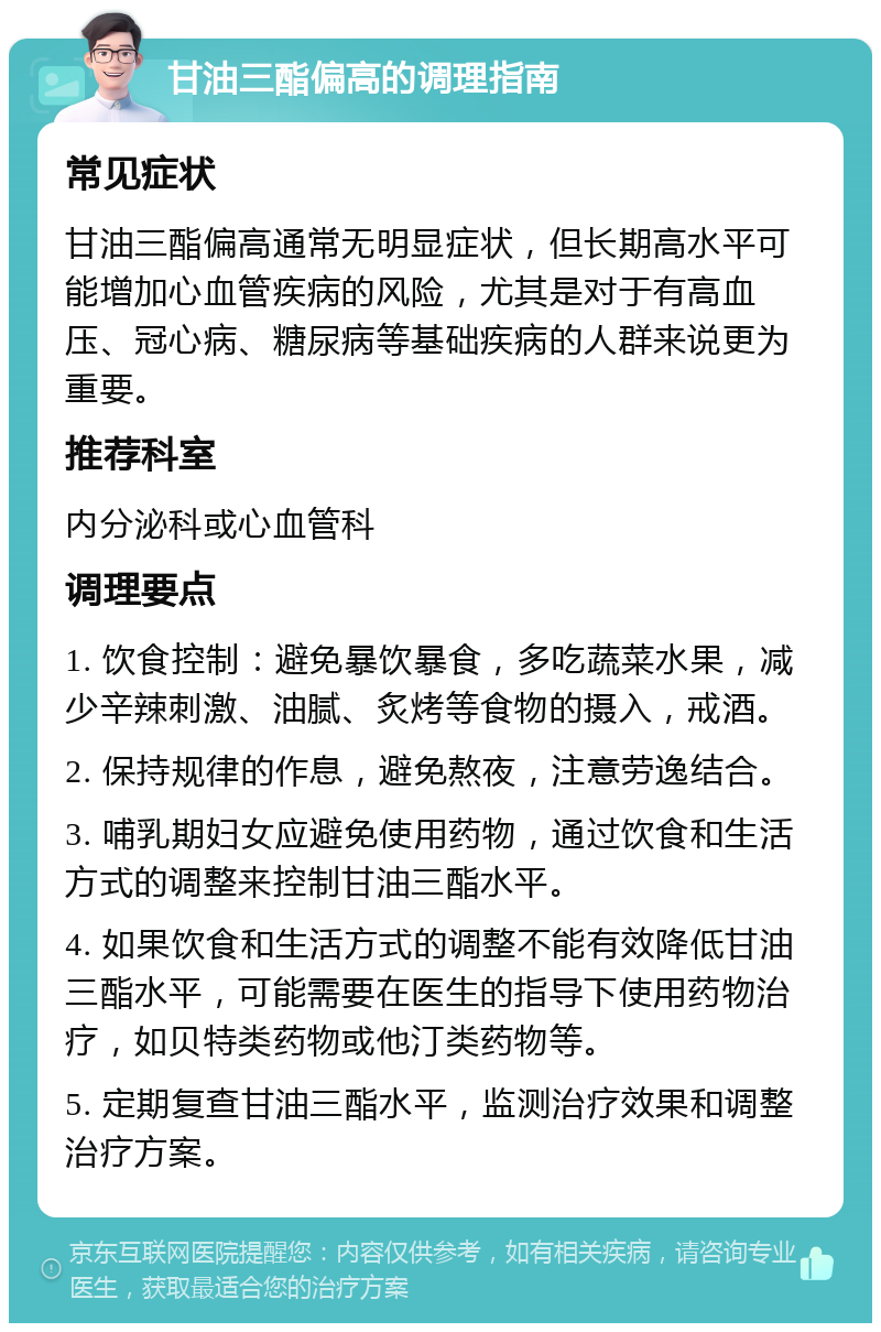 甘油三酯偏高的调理指南 常见症状 甘油三酯偏高通常无明显症状，但长期高水平可能增加心血管疾病的风险，尤其是对于有高血压、冠心病、糖尿病等基础疾病的人群来说更为重要。 推荐科室 内分泌科或心血管科 调理要点 1. 饮食控制：避免暴饮暴食，多吃蔬菜水果，减少辛辣刺激、油腻、炙烤等食物的摄入，戒酒。 2. 保持规律的作息，避免熬夜，注意劳逸结合。 3. 哺乳期妇女应避免使用药物，通过饮食和生活方式的调整来控制甘油三酯水平。 4. 如果饮食和生活方式的调整不能有效降低甘油三酯水平，可能需要在医生的指导下使用药物治疗，如贝特类药物或他汀类药物等。 5. 定期复查甘油三酯水平，监测治疗效果和调整治疗方案。