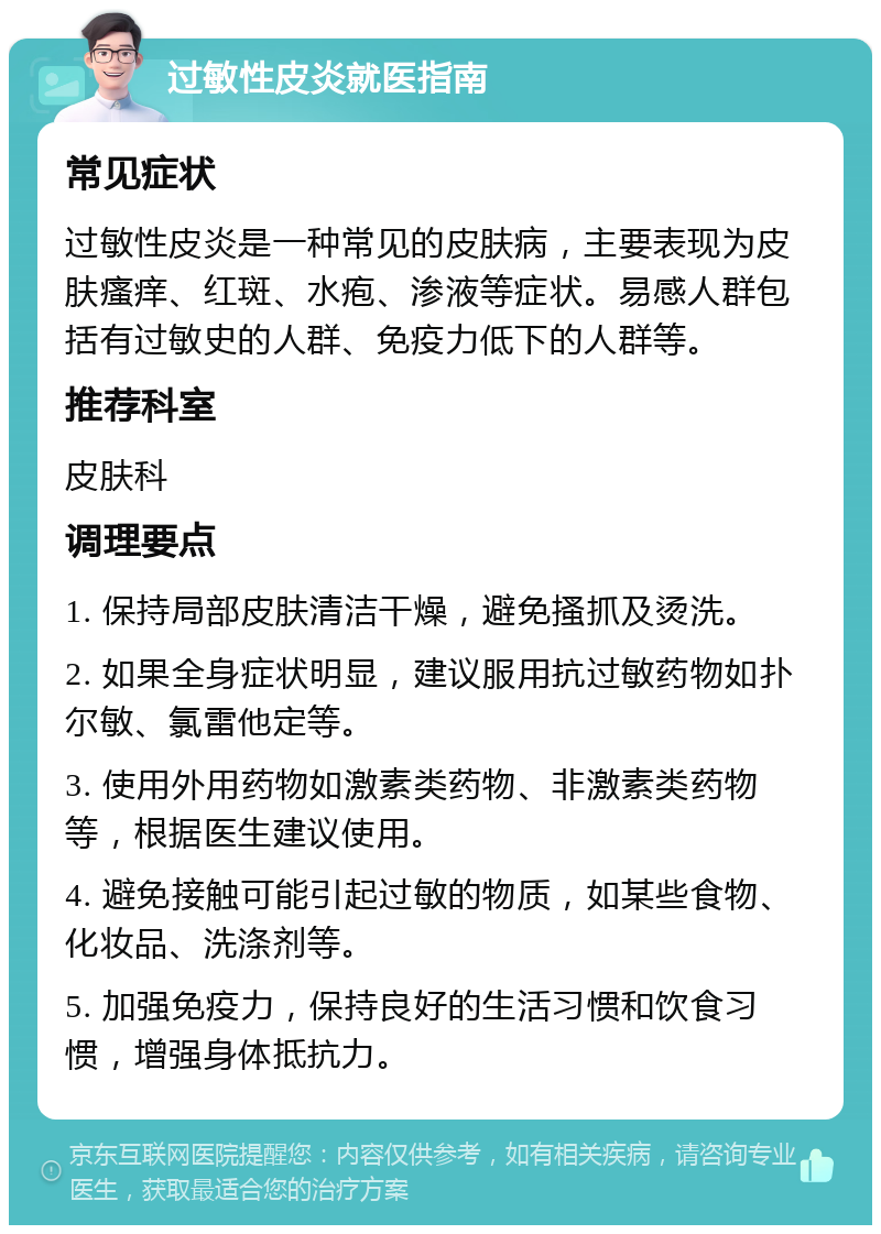 过敏性皮炎就医指南 常见症状 过敏性皮炎是一种常见的皮肤病，主要表现为皮肤瘙痒、红斑、水疱、渗液等症状。易感人群包括有过敏史的人群、免疫力低下的人群等。 推荐科室 皮肤科 调理要点 1. 保持局部皮肤清洁干燥，避免搔抓及烫洗。 2. 如果全身症状明显，建议服用抗过敏药物如扑尔敏、氯雷他定等。 3. 使用外用药物如激素类药物、非激素类药物等，根据医生建议使用。 4. 避免接触可能引起过敏的物质，如某些食物、化妆品、洗涤剂等。 5. 加强免疫力，保持良好的生活习惯和饮食习惯，增强身体抵抗力。