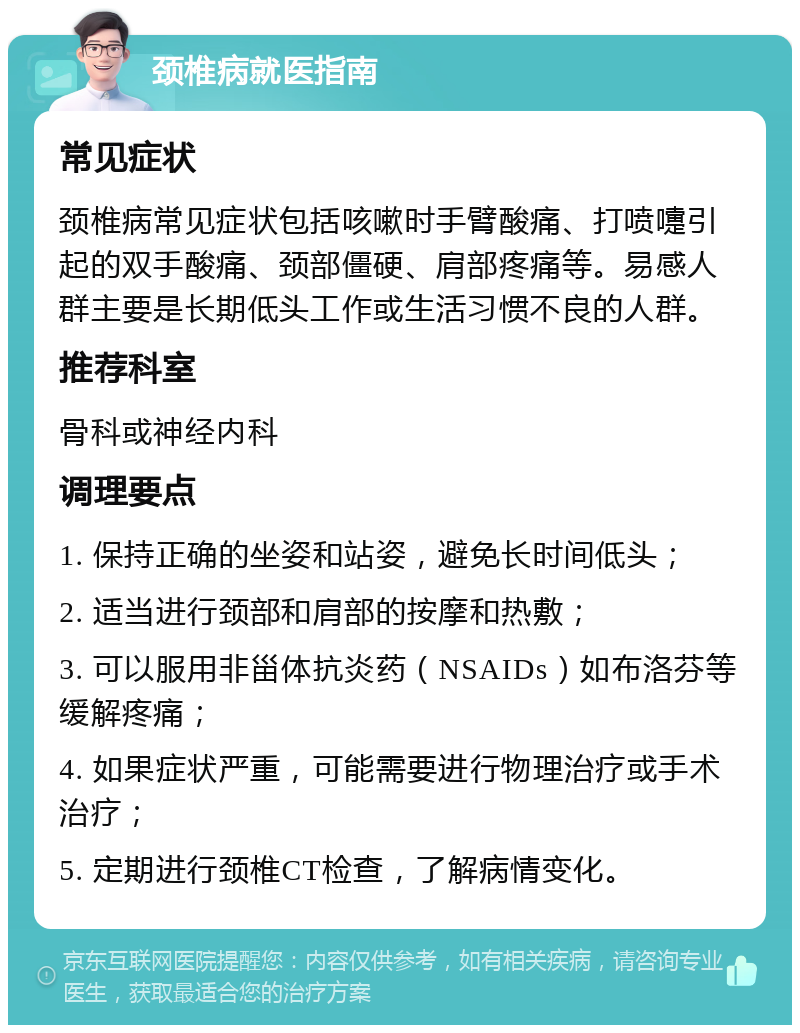 颈椎病就医指南 常见症状 颈椎病常见症状包括咳嗽时手臂酸痛、打喷嚏引起的双手酸痛、颈部僵硬、肩部疼痛等。易感人群主要是长期低头工作或生活习惯不良的人群。 推荐科室 骨科或神经内科 调理要点 1. 保持正确的坐姿和站姿，避免长时间低头； 2. 适当进行颈部和肩部的按摩和热敷； 3. 可以服用非甾体抗炎药（NSAIDs）如布洛芬等缓解疼痛； 4. 如果症状严重，可能需要进行物理治疗或手术治疗； 5. 定期进行颈椎CT检查，了解病情变化。