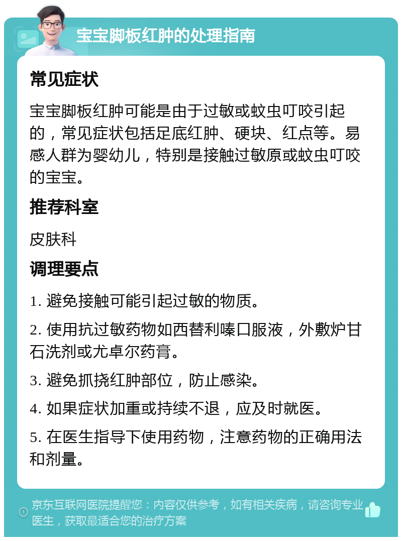 宝宝脚板红肿的处理指南 常见症状 宝宝脚板红肿可能是由于过敏或蚊虫叮咬引起的，常见症状包括足底红肿、硬块、红点等。易感人群为婴幼儿，特别是接触过敏原或蚊虫叮咬的宝宝。 推荐科室 皮肤科 调理要点 1. 避免接触可能引起过敏的物质。 2. 使用抗过敏药物如西替利嗪口服液，外敷炉甘石洗剂或尤卓尔药膏。 3. 避免抓挠红肿部位，防止感染。 4. 如果症状加重或持续不退，应及时就医。 5. 在医生指导下使用药物，注意药物的正确用法和剂量。