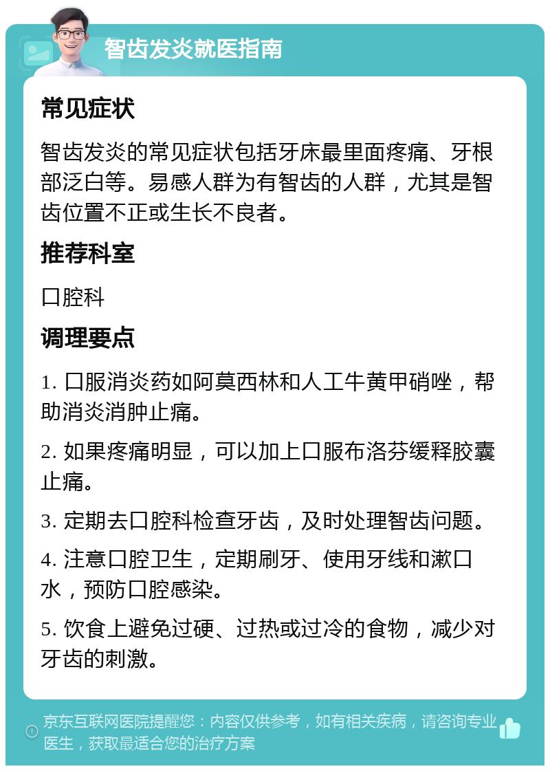 智齿发炎就医指南 常见症状 智齿发炎的常见症状包括牙床最里面疼痛、牙根部泛白等。易感人群为有智齿的人群，尤其是智齿位置不正或生长不良者。 推荐科室 口腔科 调理要点 1. 口服消炎药如阿莫西林和人工牛黄甲硝唑，帮助消炎消肿止痛。 2. 如果疼痛明显，可以加上口服布洛芬缓释胶囊止痛。 3. 定期去口腔科检查牙齿，及时处理智齿问题。 4. 注意口腔卫生，定期刷牙、使用牙线和漱口水，预防口腔感染。 5. 饮食上避免过硬、过热或过冷的食物，减少对牙齿的刺激。