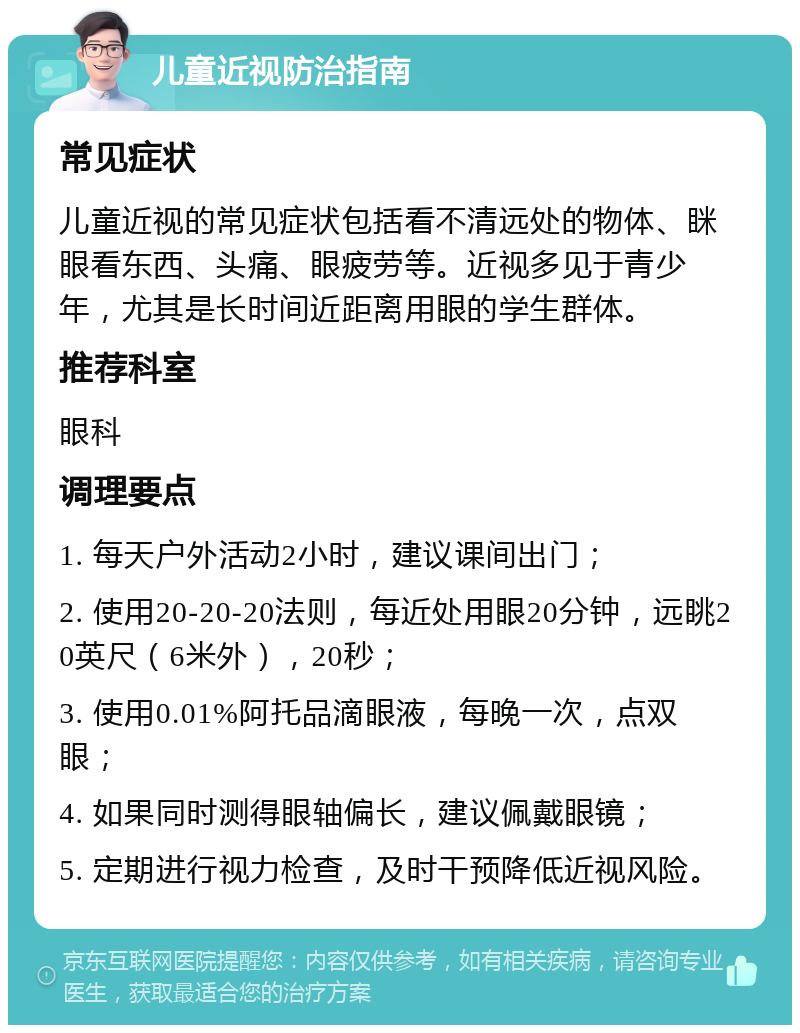 儿童近视防治指南 常见症状 儿童近视的常见症状包括看不清远处的物体、眯眼看东西、头痛、眼疲劳等。近视多见于青少年，尤其是长时间近距离用眼的学生群体。 推荐科室 眼科 调理要点 1. 每天户外活动2小时，建议课间出门； 2. 使用20-20-20法则，每近处用眼20分钟，远眺20英尺（6米外），20秒； 3. 使用0.01%阿托品滴眼液，每晚一次，点双眼； 4. 如果同时测得眼轴偏长，建议佩戴眼镜； 5. 定期进行视力检查，及时干预降低近视风险。