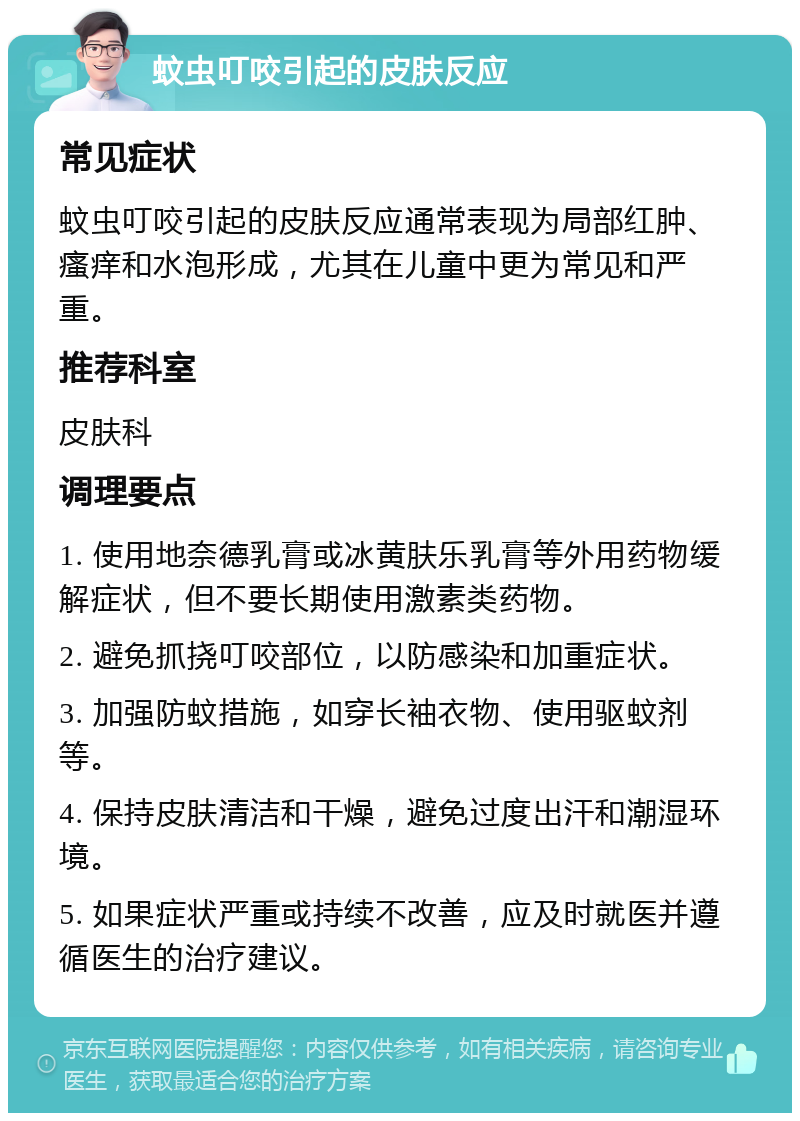 蚊虫叮咬引起的皮肤反应 常见症状 蚊虫叮咬引起的皮肤反应通常表现为局部红肿、瘙痒和水泡形成，尤其在儿童中更为常见和严重。 推荐科室 皮肤科 调理要点 1. 使用地奈德乳膏或冰黄肤乐乳膏等外用药物缓解症状，但不要长期使用激素类药物。 2. 避免抓挠叮咬部位，以防感染和加重症状。 3. 加强防蚊措施，如穿长袖衣物、使用驱蚊剂等。 4. 保持皮肤清洁和干燥，避免过度出汗和潮湿环境。 5. 如果症状严重或持续不改善，应及时就医并遵循医生的治疗建议。