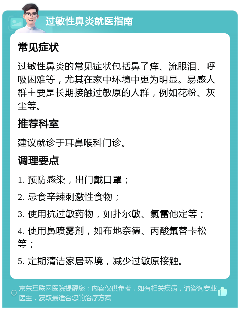 过敏性鼻炎就医指南 常见症状 过敏性鼻炎的常见症状包括鼻子痒、流眼泪、呼吸困难等，尤其在家中环境中更为明显。易感人群主要是长期接触过敏原的人群，例如花粉、灰尘等。 推荐科室 建议就诊于耳鼻喉科门诊。 调理要点 1. 预防感染，出门戴口罩； 2. 忌食辛辣刺激性食物； 3. 使用抗过敏药物，如扑尔敏、氯雷他定等； 4. 使用鼻喷雾剂，如布地奈德、丙酸氟替卡松等； 5. 定期清洁家居环境，减少过敏原接触。