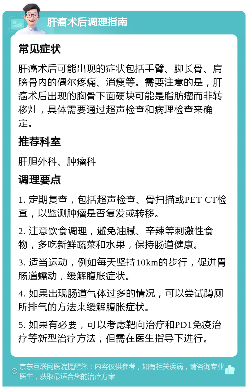 肝癌术后调理指南 常见症状 肝癌术后可能出现的症状包括手臂、脚长骨、肩膀骨内的偶尔疼痛、消瘦等。需要注意的是，肝癌术后出现的胸骨下面硬块可能是脂肪瘤而非转移灶，具体需要通过超声检查和病理检查来确定。 推荐科室 肝胆外科、肿瘤科 调理要点 1. 定期复查，包括超声检查、骨扫描或PET CT检查，以监测肿瘤是否复发或转移。 2. 注意饮食调理，避免油腻、辛辣等刺激性食物，多吃新鲜蔬菜和水果，保持肠道健康。 3. 适当运动，例如每天坚持10km的步行，促进胃肠道蠕动，缓解腹胀症状。 4. 如果出现肠道气体过多的情况，可以尝试蹲厕所排气的方法来缓解腹胀症状。 5. 如果有必要，可以考虑靶向治疗和PD1免疫治疗等新型治疗方法，但需在医生指导下进行。