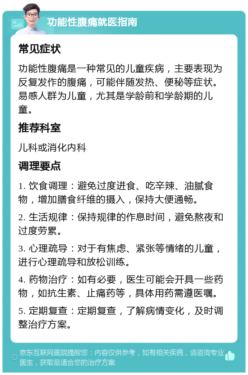 功能性腹痛就医指南 常见症状 功能性腹痛是一种常见的儿童疾病，主要表现为反复发作的腹痛，可能伴随发热、便秘等症状。易感人群为儿童，尤其是学龄前和学龄期的儿童。 推荐科室 儿科或消化内科 调理要点 1. 饮食调理：避免过度进食、吃辛辣、油腻食物，增加膳食纤维的摄入，保持大便通畅。 2. 生活规律：保持规律的作息时间，避免熬夜和过度劳累。 3. 心理疏导：对于有焦虑、紧张等情绪的儿童，进行心理疏导和放松训练。 4. 药物治疗：如有必要，医生可能会开具一些药物，如抗生素、止痛药等，具体用药需遵医嘱。 5. 定期复查：定期复查，了解病情变化，及时调整治疗方案。