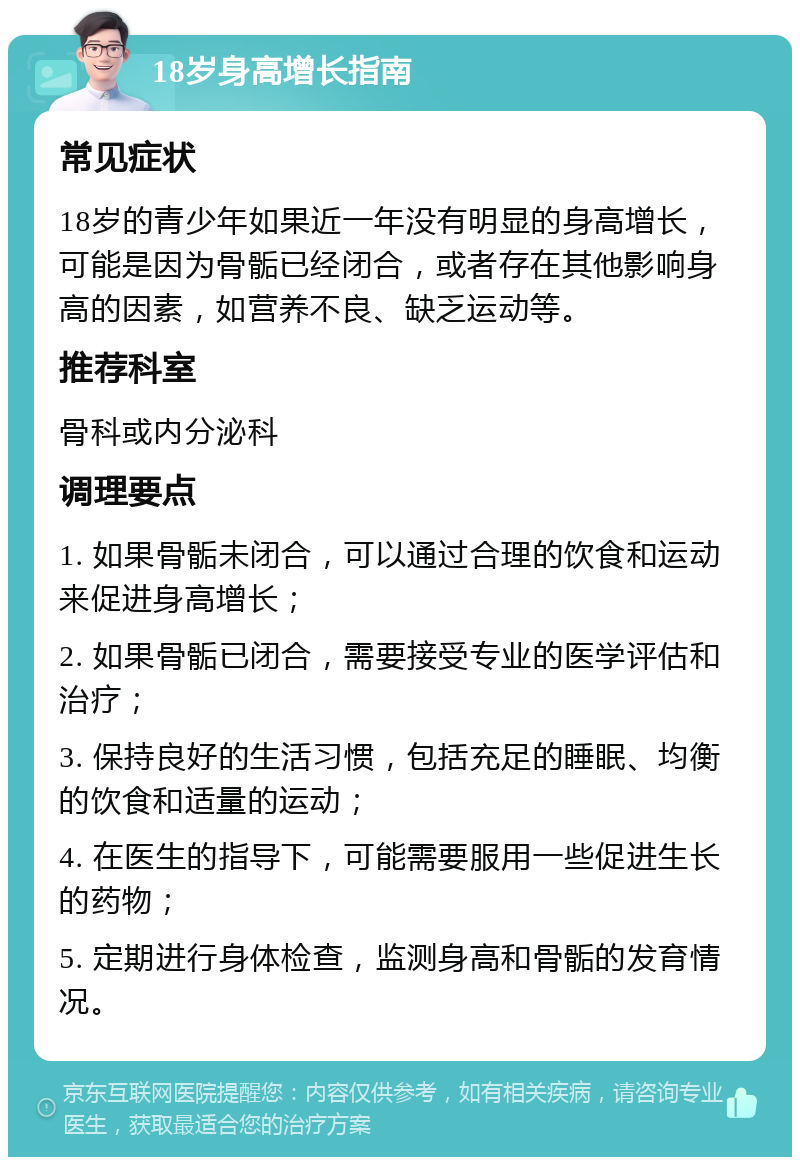 18岁身高增长指南 常见症状 18岁的青少年如果近一年没有明显的身高增长，可能是因为骨骺已经闭合，或者存在其他影响身高的因素，如营养不良、缺乏运动等。 推荐科室 骨科或内分泌科 调理要点 1. 如果骨骺未闭合，可以通过合理的饮食和运动来促进身高增长； 2. 如果骨骺已闭合，需要接受专业的医学评估和治疗； 3. 保持良好的生活习惯，包括充足的睡眠、均衡的饮食和适量的运动； 4. 在医生的指导下，可能需要服用一些促进生长的药物； 5. 定期进行身体检查，监测身高和骨骺的发育情况。