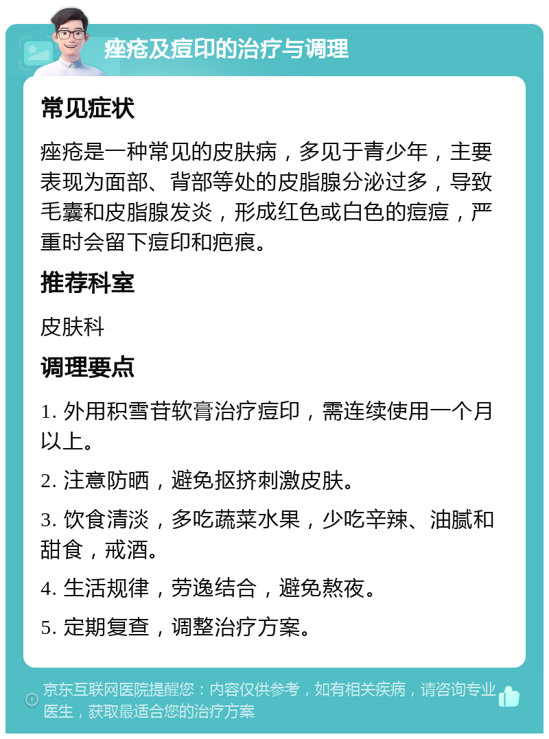 痤疮及痘印的治疗与调理 常见症状 痤疮是一种常见的皮肤病，多见于青少年，主要表现为面部、背部等处的皮脂腺分泌过多，导致毛囊和皮脂腺发炎，形成红色或白色的痘痘，严重时会留下痘印和疤痕。 推荐科室 皮肤科 调理要点 1. 外用积雪苷软膏治疗痘印，需连续使用一个月以上。 2. 注意防晒，避免抠挤刺激皮肤。 3. 饮食清淡，多吃蔬菜水果，少吃辛辣、油腻和甜食，戒酒。 4. 生活规律，劳逸结合，避免熬夜。 5. 定期复查，调整治疗方案。