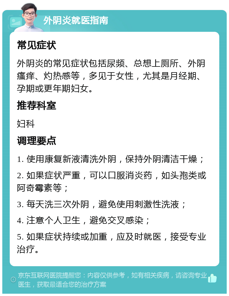 外阴炎就医指南 常见症状 外阴炎的常见症状包括尿频、总想上厕所、外阴瘙痒、灼热感等，多见于女性，尤其是月经期、孕期或更年期妇女。 推荐科室 妇科 调理要点 1. 使用康复新液清洗外阴，保持外阴清洁干燥； 2. 如果症状严重，可以口服消炎药，如头孢类或阿奇霉素等； 3. 每天洗三次外阴，避免使用刺激性洗液； 4. 注意个人卫生，避免交叉感染； 5. 如果症状持续或加重，应及时就医，接受专业治疗。