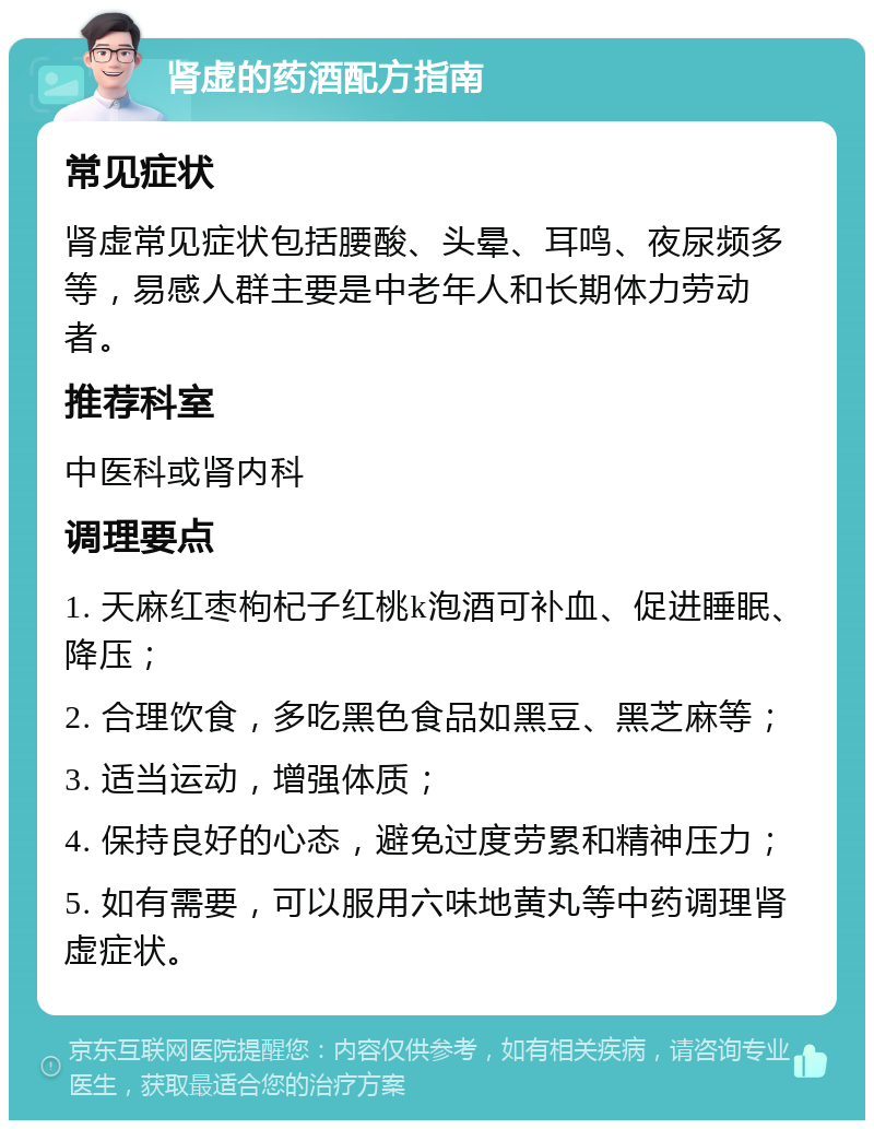 肾虚的药酒配方指南 常见症状 肾虚常见症状包括腰酸、头晕、耳鸣、夜尿频多等，易感人群主要是中老年人和长期体力劳动者。 推荐科室 中医科或肾内科 调理要点 1. 天麻红枣枸杞子红桃k泡酒可补血、促进睡眠、降压； 2. 合理饮食，多吃黑色食品如黑豆、黑芝麻等； 3. 适当运动，增强体质； 4. 保持良好的心态，避免过度劳累和精神压力； 5. 如有需要，可以服用六味地黄丸等中药调理肾虚症状。