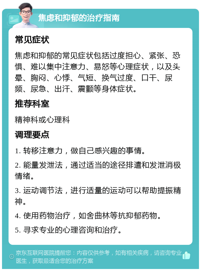 焦虑和抑郁的治疗指南 常见症状 焦虑和抑郁的常见症状包括过度担心、紧张、恐惧、难以集中注意力、易怒等心理症状，以及头晕、胸闷、心悸、气短、换气过度、口干、尿频、尿急、出汗、震颤等身体症状。 推荐科室 精神科或心理科 调理要点 1. 转移注意力，做自己感兴趣的事情。 2. 能量发泄法，通过适当的途径排遣和发泄消极情绪。 3. 运动调节法，进行适量的运动可以帮助提振精神。 4. 使用药物治疗，如舍曲林等抗抑郁药物。 5. 寻求专业的心理咨询和治疗。