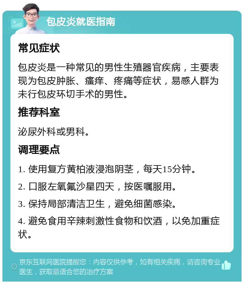 包皮炎就医指南 常见症状 包皮炎是一种常见的男性生殖器官疾病，主要表现为包皮肿胀、瘙痒、疼痛等症状，易感人群为未行包皮环切手术的男性。 推荐科室 泌尿外科或男科。 调理要点 1. 使用复方黄柏液浸泡阴茎，每天15分钟。 2. 口服左氧氟沙星四天，按医嘱服用。 3. 保持局部清洁卫生，避免细菌感染。 4. 避免食用辛辣刺激性食物和饮酒，以免加重症状。